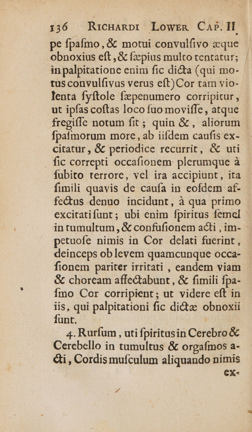 pe fpafmo, &amp; motui convulfivo eque in palpitatione enim fic dicta (qui mo- tus convulfivus verus eft)Cor tam vio- lenta fyftole fzpenumero corripitur, ut ipfas coftas loco fuo moviffe, atque fpaímorum more , ab iifdem caufis ex- citatur , &amp; periodice recurrit, &amp; uti . fic correpti occafionem: plerumque à iubito terrore, vel ira accipiunt, ita fimili quavis de caufa in eofdem af- fectus denuo incidunt, à qua primo petuofe nimis in Cor delati fuerint , deinceps ob levem quamcunque occa- fionem pariter irritati , eandem viam &amp; choream affectabunt , &amp; fimili fpa- Ímo Cor corripient; ut videre eft in iis, qui palpitationi fic dictze obnoxii funt. 4. Rurfum , uti fpiritusin Cerebro &amp; Cercebello in tumultus &amp; orgafmos a- €i , Cordis muículum aliquando nimis ex-