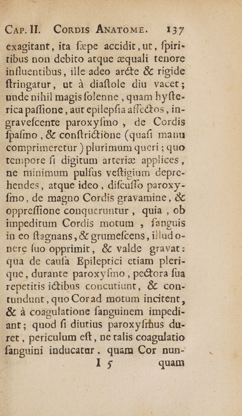 exagitant, ita fxpe accidit , ut , fpiri- tibus non debito atque aequali tenore influentibus, ille.adeo arcte &amp; rigide flringatur, ut à diaflole diu vacet; unde nihil magis folenne , quam hyfte. rica paffione , aut epilepfia affectos , in- graveÍcente paroxyímo , de Cordis Ípaímo , &amp; conftrictione (quafi mana comprimerctur ) plurimum queri ; quo tempore fi digitum arteria appiices, ne minimum pulíus veítieium deprc- hendes, atque ideo , difcuflo paroxy- Ímo, de magno Cordis gravamine, &amp; oppreffione conqueruntur, quia , ob impeditum Cordis motum , fanguis in eo ftagnans, &amp; grumefcens , ijlud o- nere fuo opprimit, &amp; valde gravat: qua de caufa Epileptici ctiam pleri- que, durante paroxyímo , pectora fua repetitis ictibus concutiunt, &amp; con- tundunt, quo Corad motum incitent, &amp; à coagulatione fanguinem impedi- ant; quod fi dintius paroxyfrhus du- ret , periculum eft , ne talis coagulatio fanguini inducatar. quam Cor nun- 15 quam