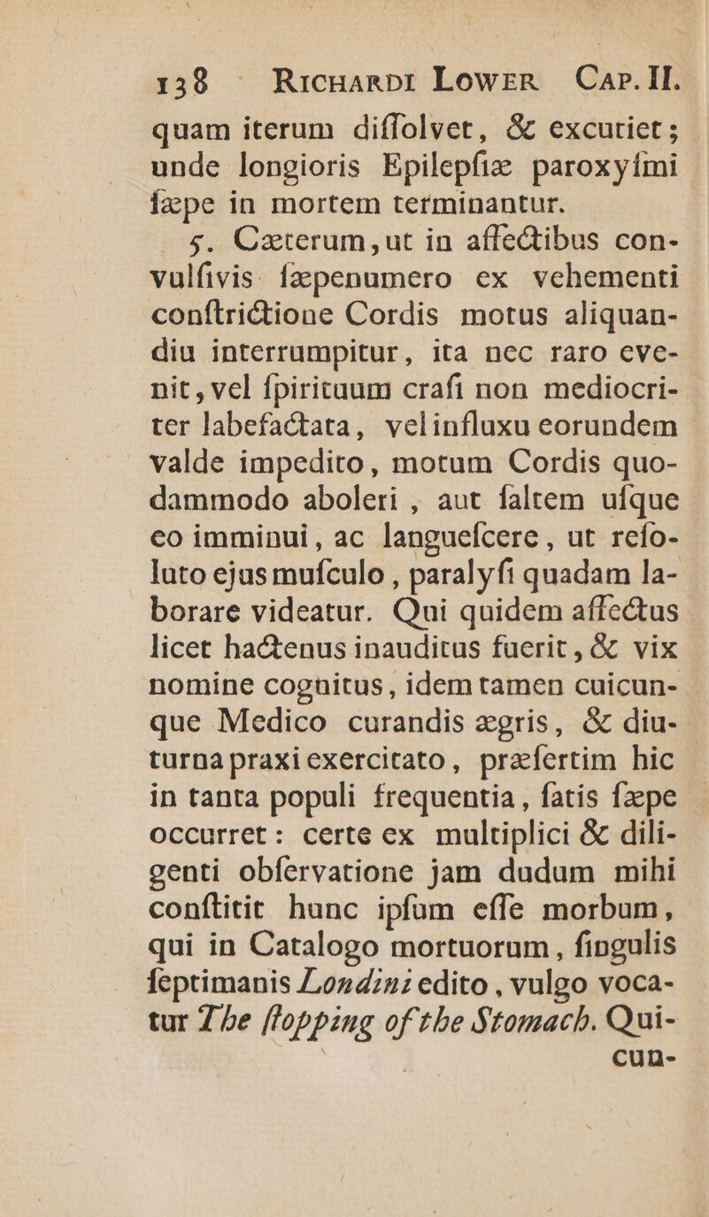 quam iterum diffolvet, G excutiet; | unde longioris Epilepfiz paroxyími lape in mortem terminantur. $. Caterum,ut in affe&amp;tibus con- vulfivis: fzpenumero ex vehementi conílridione Cordis motus aliquan- diu interrumpitur, ita ncc raro cve- nit, vel fpiritaum crafi non mediocri- ter labefactata, velinfluxu eorundem valde impedito, motum Cordis quo- dammodo aboleri , aut faltem ufque co imminui, ac langueícere, ut refo- luto ejus mufculo , paralyft quadam la- borare videatur. Qui quidem affectus licet ha&amp;enus inauditus fuerit, &amp; vix nomine cognitus , idem tamen cuicun- que Medico curandis zgris, &amp; diu- turnapraxiexercitato, prafertim hic in tanta populi frequentia, fatis faepe | occurret: certe ex multiplici &amp; dili- genti obfervatione jam dudum mihi conflitit hunc ipfum effe morbum, qui in Catalogo mortuorum , fingulis feptimanis 02422: edito , vulgo voca- tur 7 be [l'opping of tbe Stomacb. Qui- cun-