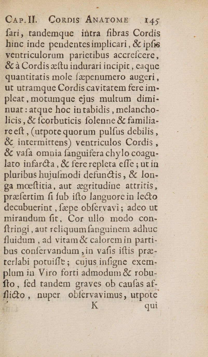 fari, tandemque intra fibras Cordis hinc inde pendentesimplicari, &amp; ipfis ventriculorum parictibus accreícere, &amp; à Cordis zcítu indurari incipit , eaque quantitatis mole fzepenumero augeri, ut utramque Cordis cavitatem fere im- pleat, motumque ejus multum dimi- nuat : atque hoc intabidis , melancho- licis , &amp; tcorbuticis lolenne &amp; familia- rceft, (utpote quorum pulfus debilis , &amp; intermittens) ventriculos Cordis , &amp; valía omnia anguifera chylo coagu- lato infarcta , &amp; fere repleta efle ; ur in pluribus hojufinodi defunctis, &amp; lon- ga moeflitia, aut zeritudine attritis, prafertim fi fub ifto languore in lecto decubuerint , fzpe obfervavi; adeo ut mirandum fit, Cor ullo modo con- ftringi , aut reliquumfanguinem adhuc fluidum , ad vitam &amp; caloremin parti- bus confervandum , in vafis iftis prae- terlabi potuiffe; cujus infigne exem. lum ia Viro forti admodum &amp; robu- fto, fed tandem graves ob caufas at- fito, nuper obfervavimus, utpote r^ K ^. qui