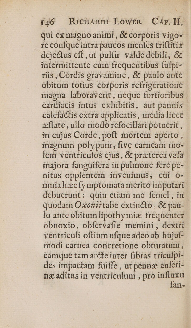 N (46 RxcHambr LowrER | Cr. If. qui ex magno animi , &amp; corporis vigo- 1e eoufque intra paucos menfes triftitia dejectus eft, ut pulfu valde debili, &amp; intermittente cum frequentibus fufpi- riis, Cordis gravamine, &amp; paulo ante - obitum totius Corporis refrigeratione magna laboraverit, neque fortioribus | cardiacis intus exhibitis, aut pannis calefactis extra applicatis, media licet &amp;ftate, ullo modo refocillari potuerit , in cujus Corde, poft mortem aperto, magnum polypum, five carnceam mo- lem ventriculos ejus , &amp; praterea vafa imnajora fanguifera in pulmone feré pe-- nitus opplentem invenimus, cüi o- mniahzcfymptomata merito imputari debuerunt: quin etiam me femel , in | quodam OxoZzztabe extincto ; &amp; pau- lo ante obitum lipothy mia frequenter obnoxio, obfervaffe memini , dextri ventriculi oftiam ufque adeo ab hujuf- modi carnea concretione obturatum, eamque tam ar&amp;te inter fibras tricufpi- des impactam fuiffe , ut pennz anferi- ti aditas in ventriculum , pro — an-