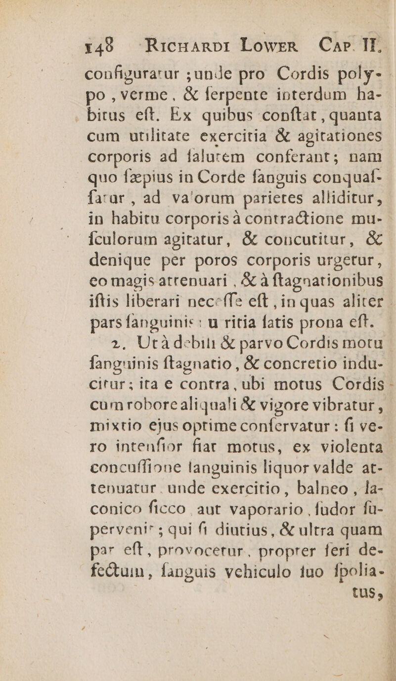 po,verme, &amp; ferpente ioterdum ha- . bitus eft. Ex quibus conftat , quanta cum utilitate exercitia &amp; agitationes Corporis ad falutem conferant; nam quo fzepius in Corde fanguis conqual- fa'ur, ad va'orum parietes alliditur, in habitu corporisà contractione mu- Ículorum agitatur, &amp; coucutitur, &amp; denique per poros corporis urgetur, eo magis atrenuari , &amp; à ftagnationibus pars fanguinis : u ritia fatis prona eft. 2. Utá debiti &amp; parvo Cordis motu Íangninis ftagnatio , &amp; concretio indu- citur; ita e contra, ubi motus Cordis cum roborealiqua!i &amp; vigore vibratur, mixtio ejus oprime confervatur : fi ve- ro intenfior fiat motus, ex violenta concuffione languinis liquor valde at- tenuatur. unde exercitio, balneo , la- conico ficco aut. vaporario , füdor fu- perveni* ; qui fi diutius, &amp; ultra quam par eft, provocetur. proprer feri de- tus,