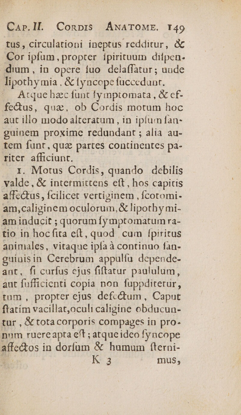 tus, circulationi ineptus redditur, d Cor ipfam, propter ipirituum difpen. dium, in opere fuo. delaffatur ; uude lipothy mia . &amp; (yacepe accedunt |». Atque hzc funt !lymptomata , &amp; ef- fectus, qua, ob Cordis motum hoc aut illo modo alteratum , in ipium an- guinem proxime redundant ; alia au- tem funt, qua partes continentes pa- riter afficiunt. ri. Motus Cordis, quando debilis valde, &amp; intermittens ett , hos capitis affcétus, fcilicet vertipinem , fcotomi- am,caliginem oculorum, &amp; lipothy mi- am inducit ; quorum [y mptomatum ra- tio in hoc fira eit, quod cum Í[piritus animales, vitaque ipfa à continuo fan- guinisin Cerebrum appulfu depende- ant, fi curfus ejus fiftatur paululum, aut fufficienti copia non fuppdirerur, tum, propter ejus defectum, Caput ftatim vacillat,oculi caligine obducun- tur , &amp; totacorporis compages in pro- num ruereapta eft ; atqueideo fyncope affedtos i in dorfum &amp; humum fterni- K-3 mus,