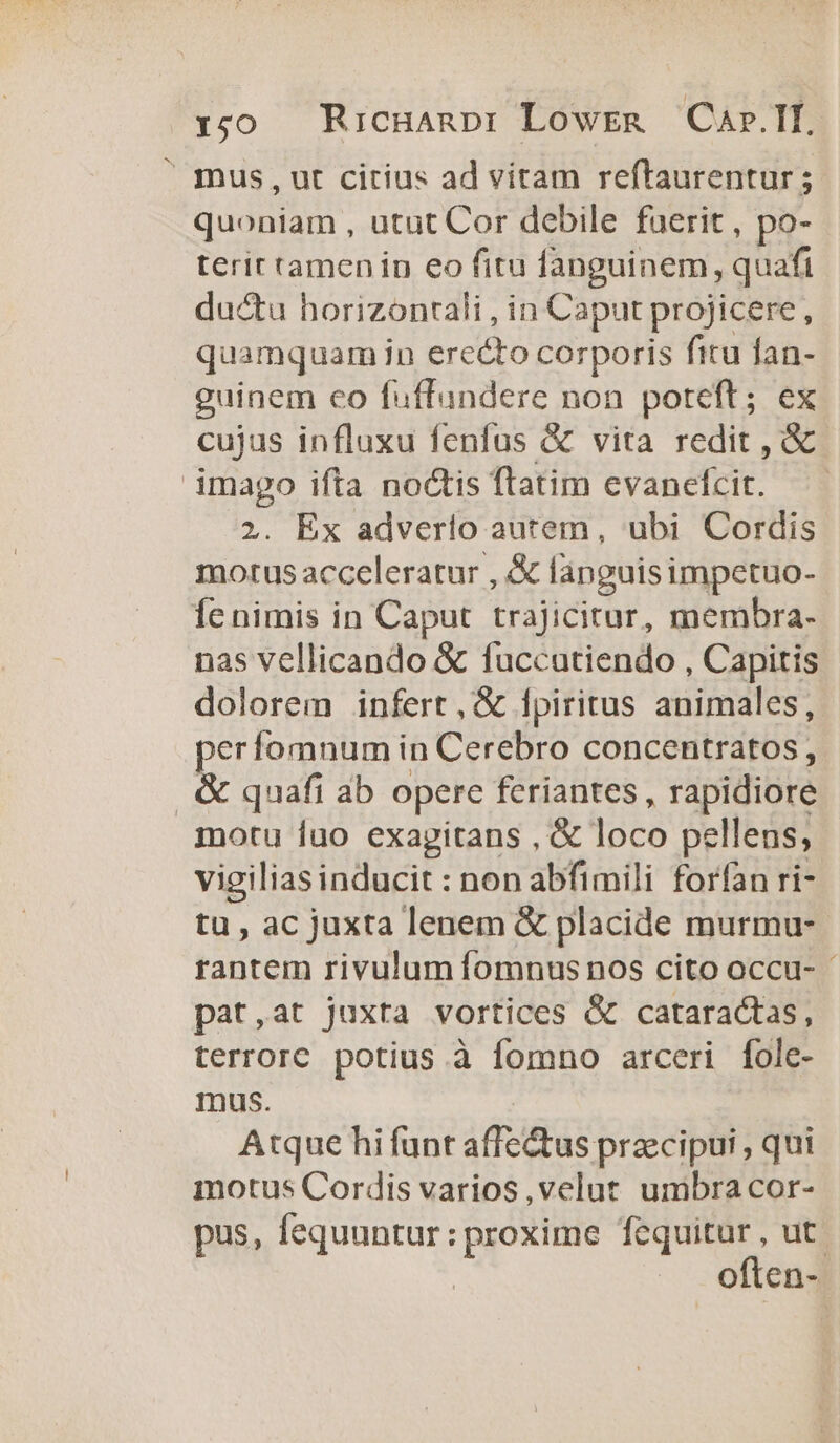 1:50 Ricganpr: Lowsen Car.If.  mus, ut citius ad vitam reftaurentur 5 quoniam , utut Cor debile fuerit, po- terir tamen in eo fitu fanguinem, quafi ductu horizonctali , in Caput projicere, quamquam in erecto corporis fitu fan- guinem co fuffundere non poteft; ex cujus influxu fenfus &amp; vita redit , &amp; imago ifta noctis flatim evanefcit. —— 2. Ex adverio autem, ubi Cordis motus acceleratur , &amp; fanguisimpetuo- Íe nimis in Caput trajicitur, membra- nas vellicando &amp; fuccatiendo , Capitis dolorem infert, &amp; 1piritus animales, perfomnum in Cerebro concentratos, &amp; quafi ab opere feriantes, rapidiore motu luo exagitans , &amp; loco pellens, vigilias inducit : non abfimili forfan ri- tu , ac juxta lenem &amp; placide murmu- rantem rivulum íomnus nos cito occu- pat,at juxta vortices &amp; cataractas, terrore potius à fomno arceri fole- mus. Atque hi funt affe&amp;tus praecipui , qui motus Cordis varios ,velut umbra cor- pus, fequuntur: proxime fequitur , ut. often-