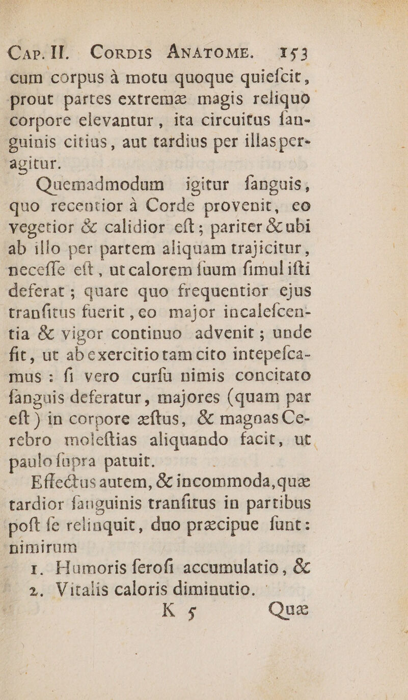 cum corpus à motu quoque quiefcit , prout partes extremae magis reliquo. corpore elevantur, ita circuitus ían- guinis citius, aut tardius per illasper- agitur. | Quemadmodum igitur fanguis, quo recentior à Corde provenit, eo vegetior &amp; calidior eft ; pariter &amp;cubi ab illo per partem aliquam trajicitur, neceffe eft, ut calorem fuum fimul ifti deferat ; quare quo frequentior ejus tranfitus füerit, co. major incalefcen- tia &amp; vigor continuo advenit ; unde fit, ut abexercitiotamcito intepefca- mus: fi vero curfu nimis concitato fanguis deferatur, majores (quam par eft) in corpore zcfítus, &amp; magnas Ce- rebro moleftias aliquando facit, ut. paulofupra patuit. Eflectus autem, &amp; incommoda,quc tardior fanguinis tranfitus in partibus poft fe relinquit, duo precipue funt: nimirum | ri. Humoris ferofi accumulatio , &amp; ?. Vitalis caloris diminutio. K 5 Quz