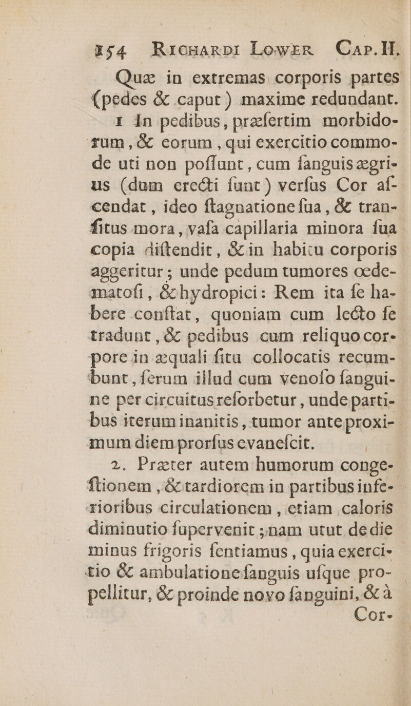 354 Rrcmanp: Lowrzm — Cap.H. uz in extremas corporis partes (pedes &amp; caput) maxime redundant. I 1n pedibus, pracfertim morbido- füm,G corum ,qui exercitio commo- de uti non poffunt, cum fanguis zzgri- us (dum erecti funt) verfus Cor af- cendat , ideo ftagnatione fua , &amp; tran- fitus mora, vafa capillaria minora fua copia diítendit, &amp;in habitu corporis agoeritur ; unde pedum tumores oede- anatofi, Gchydropici: Rem ita fe ha- bere conftat, quoniam cum le&amp;o fe tradunt, &amp; pedibus cum reliquocor-- pore in quali fita collocatis recum- bunt, ferum illud cum venofto fangui- ne per circuitus reforbctur , unde parti- bus iterum inanitis , tumor anteproxi-- mum diem prorfus cvanefcit. | 2. Przter autem humorum conge- ftionem , &amp; tardiorem in partibusinfe- | rioribus circulationem , etiam caloris diminutio fupervenit ;nam utut dedie minus frigoris fentiamus , quia exerci- - tio &amp; ambulationefanguis ufque pro- pellitur, &amp; proinde novo fa Gad à Or-