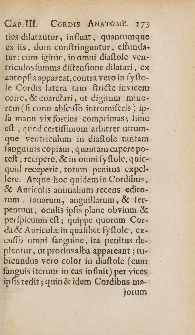 ties dilatantur, influat, quantumque ex iis, dum conítringuntur , effunda- tür:cum igitur, inomni diaftole ven- triculosfíumma diftenfione dilatari, ex - autopfia appareat,contra vero in fy fto- le Cordis latera tam ftri&amp;e invicem coire, &amp; coarctari, nt digitum mino- rem (fi cono abíciffo intromiferis ) ip- Íía manu vixfortius comprimas; hiuc eft , quod certiffimum arbitrer utrum- que ventriculum in diaftole tantam fanguinis copiam , quantam capere po- teft , recipere, &amp; in omnifyftole, quic-: quid receperit, totuim penitus expel- lere. Atque hoc quidemin Cordibus, &amp; Auriculis animalium recens edito« rum , ranarum, anguillarum, &amp; 1er- pentum, oculis ipfis plane obvium &amp; perfpicaum eft; quippe quorum Cor- da &amp; Auricula in qualibet fyftole-, ex- cuflo omni fanguine, ira penitus de- pientur, ut prorfusalba appareant ; ru- bicundus vero color in diaftole (cum fanguis iterum in eas influit) per vices. ipfis redit ; quin &amp; idem Cordibus ma-- | jorum
