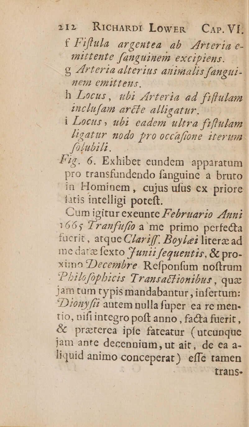 ow oua E di 21» Ricganpt Lowrn — Cap. Vf; € PF:fula argeutea ab rteria c- nttente fanguinem excipiens. g Zirteriaalterius aummalis fangui-. nem emittens, SEM h Locus, ubi Zrteria ad fiffulam mclufam aréte alligatur. | i| Locus, ubi eadem ultra fiftulam Hgatur modo pro occaftome iterum. fodubil. | Pig. 6. Exhibet eundem apparatum pro transfundendo fanguine a bruto in Hominem , cujus ufus ex priore iatis intelligi poteft. | Cum igitur exeunte Feérgarzo Zfuni 3665 Tranfufi ame primo perfecta tuerit , atque C/azzff. Boylei literae ad me darg fexto un feguentis, &amp; pro- ximo Decembre. Refponfüm noftrum TPbHefobbicis Transattionibus , qua jam tam typis mandabantur , infertum: 2102y[i? antem nulla fuper ea re men- tio, nifi integro poft anno , facta fuerit , &amp; praterea ipfe fateatur (utcunque jam ante decennium, ut ait, de ea a- liquid animo conceperat) effé tamen ! e trans.