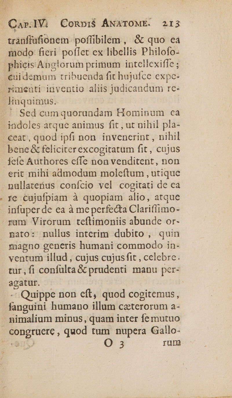 trànffufionem. poffibilem , &amp; quo ea modo fieri poffet ex libellis Philofo- | phicis Anclorum primum intellexifle ; éuidemum tribuenda fit hujufce expe- riuenti inventio aliis judicandum re- - Hnquimus.. | / | .' Sed camquorandam Hominum ca indoles atque animus fit , ut uihil pla- €eat, quod ipfi non invenerint , nihil bene &amp; feliciter excogitatum fit, cujus jefe Authores cffe non venditent, non erit mihi admodum moleftum , utique nüllatebus conício vel cogitati de ea re cujufpiam à quopiam alio, atque infuper de ea à meperfecta Clariffimo- ram Virorum teftimoniis abunde or- nato: nullus interim dubito , quin magno generis humani commodo in- ventum illud , cujus cujus fit , celebre. tur,fi confülta &amp; prudenti manu per- agatur. yh -' Quippe non eft, quod cogitemus, fanguini humano illum cztterorum a- nimalium minus, quam inter fe mutuo congruere , quod tum nupera Gallo- Js PEN, O 3 rum