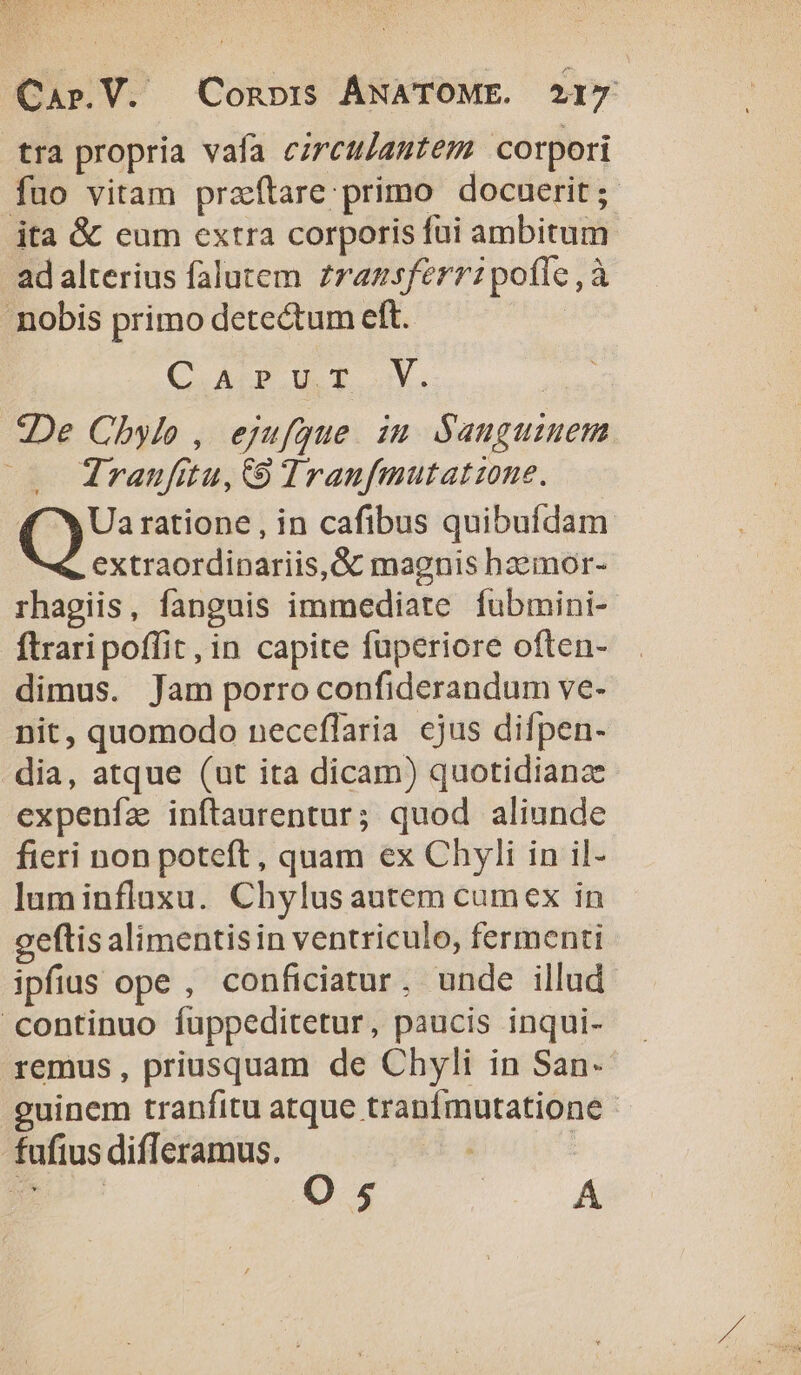 tra propria vafa czrctjautem corpori fuo vitam przítare primo docuerit; ita &amp; eum extra corporis fui ambitum - ad alterius falutem zrazsferr: pofle , à nobis primo detectum eft. CADIT X. De Chylo , ejufque. iu Sauguiuem Traufitu, 9 Traufmutatzone. ( X Ua ratione , in cafibus quibufdam extraordinariis, &amp; magnis hzemor- rhagiis, fanguis immediate fubmini-. ftrari poffit , in capite fuperiore often- dimus. Jam porro confiderandum ve- nit, quomodo neceflaria cjus difpen- dia, atque (ut ita dicam) quotidiana expenfz inftaurentur; quod aliunde fieri non poteft, quam ex Chyli in il- luminfluxu. Chylus autem cumex in geftis alimentisin ventriculo, fermenti ipfius ope , conficiatur. unde illud continuo füppeditetur, paucis inqui- remus, priusquam de Chyli in San- guinem tranfitu atque tranfmutatione - fufius difleramus. a |