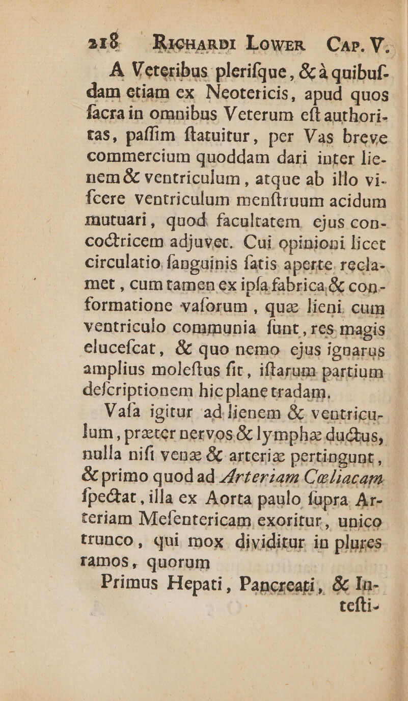 . A Veteribus plerifque , &amp; à quibuf- dam etiam ex Neoteticis, apud quos facra in omnibus Veterum eft authori- tas, paffim ítatuitur, per Vas breve commercium quoddam dari inter lie- nem &amp; ventriculum , atque ab illo vi. Ícere ventriculum menftruum acidum mutuari, quod facultatem. ejus con- coctricem adjuvet. Cui opinioni licet circulatio fanguinis fatis aperte. recla- met , cum tamen ex ipía fabrica &amp; con- formatione vaíorum , quz lieni. cum ventriculo communia Íunt , res. magis elucefcat, &amp; quo nemo cjus ieuarus amplius moleftus fit, iftarum partium delcriptionem hicplane tradam. Vafía igitur ad lienem &amp; venutricu- lum, praeter nervos &amp; lympha ductus, nulla nift venz; &amp; artcrize pertingunt, &amp; primo quod ad Zrzerzam Celiacam. fpectat, illa ex Aorta paulo fupra. Ar- teriam Mefentericam exoritur, unico trunco, qui mox dividitur in plures ramos, quorum Primus Hepati, Pancreati, &amp; d tciti-