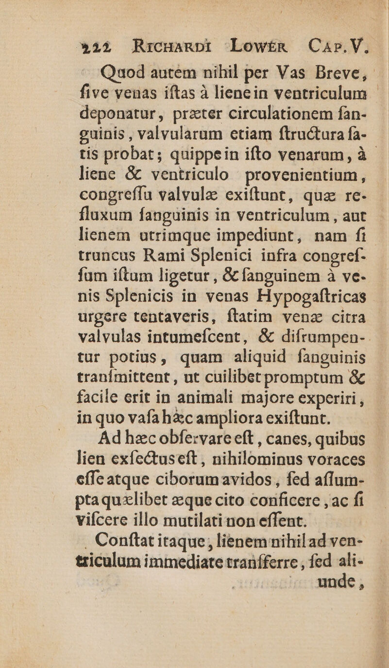 *22 RrcHagnpi Lowtmg Car.V. Quod autem nihil per Vas Breve, five venas iftas à lienein ventriculum - deponatur, prater circulationem fan- guinis , valvalarum etiam flructura fa- tis probat; quippein ifto venarum, à - liene &amp; ventriculo provenientium, congreffu valvula exiftunt, quz re- fluxum fanguinis in ventriculum , aut lienem utrimque impediunt, nam fi truncus Rami Splenici infra congref- füm iítum ligetur , G fanguinem à ve- nis Splenicis in venas Hypogaftricas urgere tentaveris, flatim venz citra valvulas intumefcent, &amp; difrumpen- tur potius, quam aliquid fanguinis tranfmittent , ut cuilibetpromptum &amp; facile erit in animali majore experiri , in quo vafahic ampliora exiftunt. Ad hzc obfe:vare eft , canes, quibus lien exfectuseft , nihilominus voraces effe atque ciborumavidos , fed aflum- ptaquzlibet aeque cito conficere , ac fi vifcere illo mutilati non effent. , Conftat itaque; lienem nihilad ven- triculum immediate tranífferre , fed ali- ,. ande,