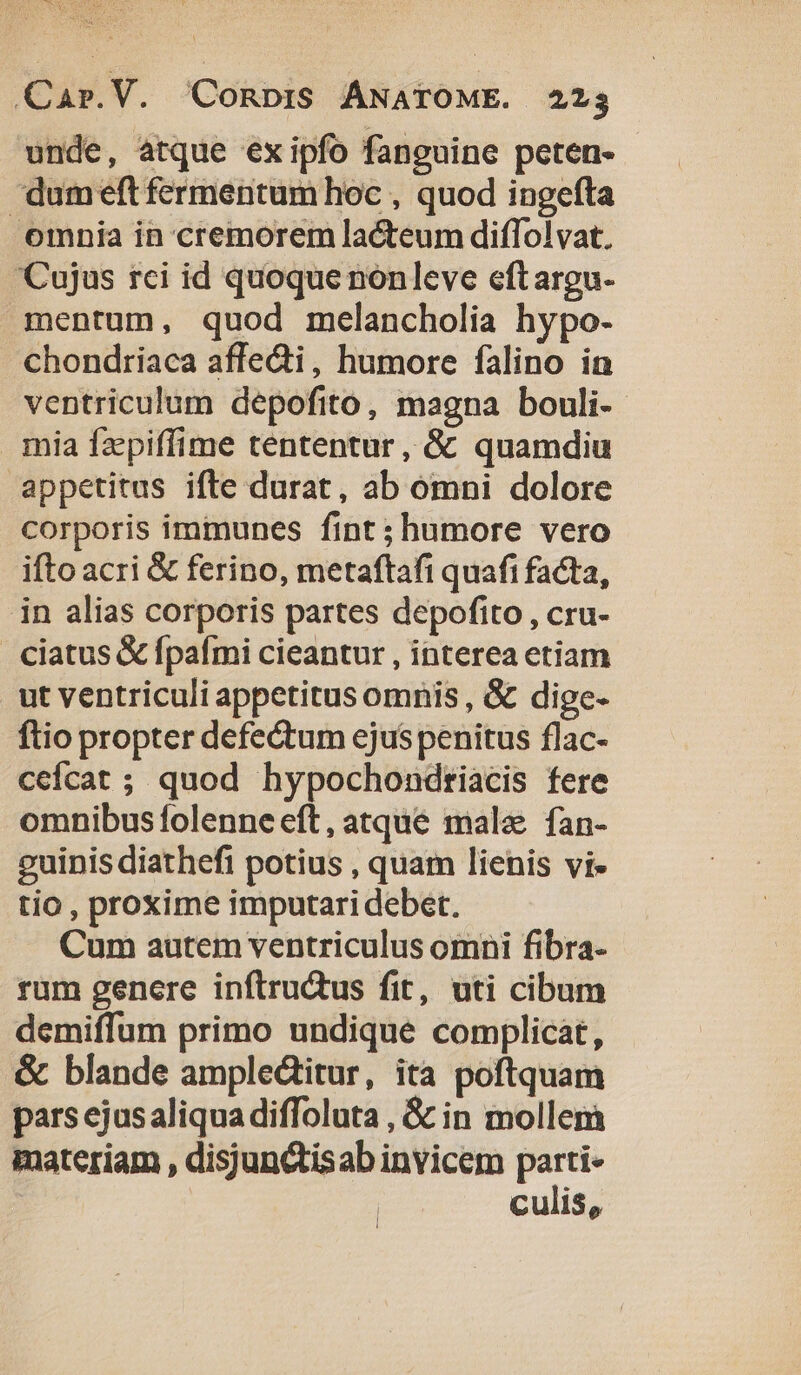 QCar.V. QConbpiS ANATOME. 223 unde, atque exipfo fanguine peten- dumeft fermentum hoc , quod ingefta omnia in cremorem lacteum diffolvat. Cujus rci id quoque nonleve eftargu- mentum, quod melancholia hypo. chondriaca affecti, humore falino in ventriculum depofito, magna bouli-- mia fzpiffime tententur, &amp; quamdiu appetitus ifte durat, ab omni dolore corporis immunes fint ;humore vero ifto acri &amp; ferino, metaftafi quafi facta, in alias corporis partes depofito , cru- ciatus &amp; fpafmi cieantur , interea etiam ut ventriculi appetitus omnis , &amp;&amp; dige- fio propter defectum ejus penitus flac- ceícat ; quod hypochondtriacis fere omnibus folenne eft, atque malz fan- guinis diathefi potius , quam lienis vi- tio , proxime imputari debet. Cum autem ventriculus omni fibra- rum genere inftru&amp;us fit, uti cibum demiffum primo undique complicat, &amp; blande ampledtitur, ita poftquam pars ejusaliqua diffoluta , &amp; in mollem materiam , disjunctisab invicem parti- culis,