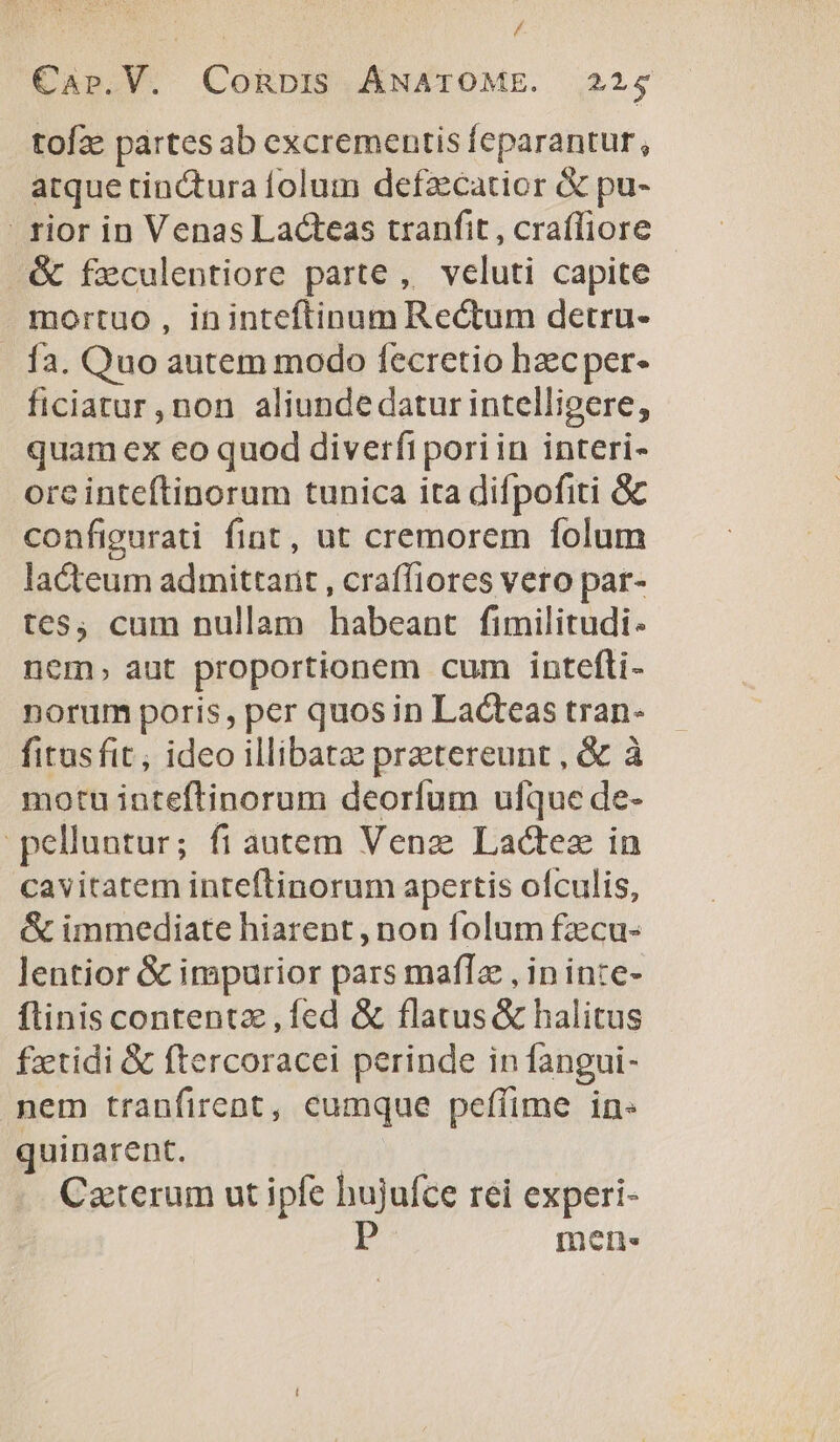 : É CaAp.V. CoRbIS ÁNATOME. 225 tofze partes ab excrementis feparantur, atque tinctura folum defzcatior &amp; pu- rior in Venas Lacteas tranfit , crafliore &amp; feculentiore parte, veluti capite mortuo, ininteftinum Rectum detru- .. fa. Quo autem modo fecretio hzecper- ficiatur , non aliunde datur intelligere, quam ex eo quod diverfi pori in interi- ore inteftinorum tunica ita difpofiti Gc configurati fint, ut cremorem folum lacteum admittant , craffiores veto par- tes, cum nullam habeant fimilitudi- nem, aut proportionem cum intefti- norum poris, per quos in Lacteas tran- fitusfit ; ideo illibatzz przetereunt , &amp; à motu inteftinorum deorfum ufque de- pelluntur; fi autem Venz Lactez in cavitatem inteftinorum apertis ofculis, &amp; immediate hiarent, non folum fzecu- lentior &amp; impurior pars maflz , in inte- flinis contentz , fed &amp; flatus &amp; halitus fzetidi &amp; ftercoracei perinde in fangui- mem tranfirent, eumque peffime in quinarent. | Caterum ut ipfe hujufce rei experi- pP mene.