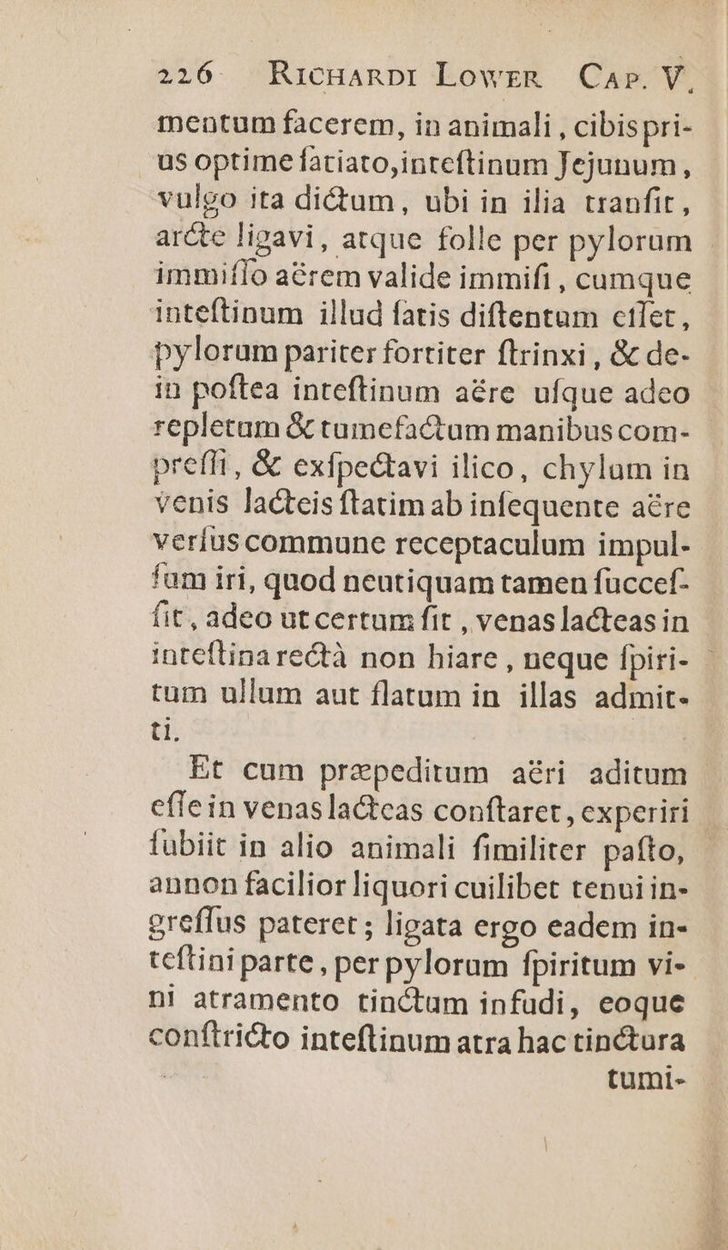 mentum facerem, in animali , cibispri- us optime fatiato,inteftinum Jejunum, vulgo ita di&amp;um, ubi in ilia tranfit, immiflo aérem valide immifi , cumque inteftinum illud fatis diftentum ctlet, bylorum pariter fortiter ftrinxi , &amp; de- in poftea inteftinum aére ufque adeo repletum &amp; tumefactum manibus com- preffi, &amp; exfpectavi ilico, chylum in venis lacteis ftatim ab infequente are verius commune receptaculum impul- fam iri, quod neutiquam tamen fuccef- fit, adeo ut certum fit , venaslacteas in tum ullum aut flatum in illas admit- ti. fubiit in alio animali fimiliter pafto, annon facilior liquori cuilibet tenui in- greffus pateret ; ligata ergo eadem in- ni atramento tinctum infudi, eoque conftricto inteftinumatra hac tinctura tumi-