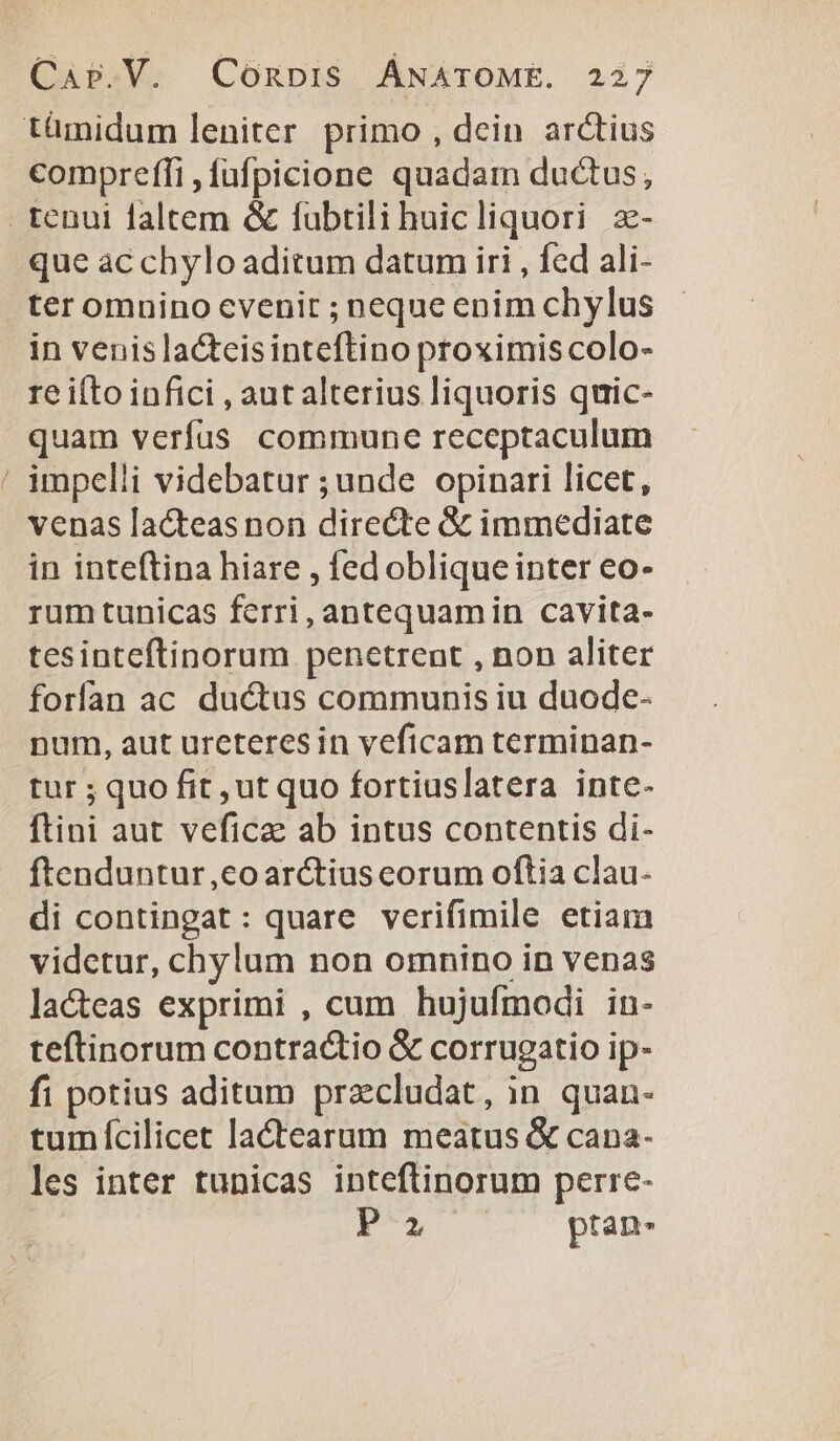 compreffi ,fufpicione quadam ductus, que ac chylo aditum datum iri , fed ali- ter omnino cvenir ; neque enim chylus in venis la&amp;tcisinteftino proximis colo- re ifto infici , aut alterius liquoris quic- quam verfus commune receptaculum venas lacteas non directe &amp; immediate in inteftina hiare , fed oblique inter eo- rum tunicas ferri, antequamin cavita- tesinteftinorum penetrent , non aliter forfan ac ductus communis iu duode- num, aut urcteres in veficam terminan- tur ; quo fit ,ut quo fortiuslatera inte- ftini aut veficz ab intus contentis di- ftenduntur,co arctius eorum oftia clau- di contingat: quare verifimile etiam vidctur, chylum non omnino in venas lacteas exprimi , cum hujufmodi in- teftinorum contractio &amp; corrugatio ip- fi potius aditam przcludat, in quan- tum fcilicet lactearum meatus &amp; cana- les inter tunicas inteftinorum perre- E'A pran-