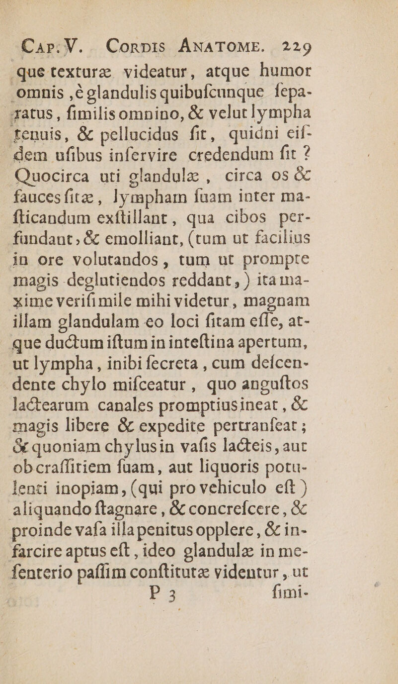 .quetexture videatur, atque humor omnis ,églandulisquibufcunque fepa- fatus , fimilisomnino, &amp; velutlympha fenuis, &amp; pellucidus fit, quidni cif- dem ufibus infervire credendum fit ? Quocirca uti elandulz , circa os &amp; faucesfitz , lympharm fuam inter ma- fticandum exftillant, qua cibos per- fundant; &amp; emolliant, (tum ut facilius in ore volutandos, tum ut prompte magis -deglutiendos reddant, ) itaima- xime verifimile mihi videtur, magnam illam glandulam eo loci fitam cfle, at- que ductum iftum in inteftina apertum, ut lympha, inibi fecreta , cum deícen- dente chylo mifceatur, quo anguftos lactearum canales promptiusineat , &amp; magis libere &amp; expedite pertranfear ; &amp; quoniam chylusin vafis lacteis, aut obcraffitiem fuam, aut liquoris potu- lenti inopiam, (qui pro vehiculo eft ) aliquando ftagnare , &amp; concrefícere , &amp; proinde vafa illapenitus opplere , &amp; in- farcire aptus eft , ideo glandula in me- fenterio paffim conftituta videntur , ut r3 fimi-