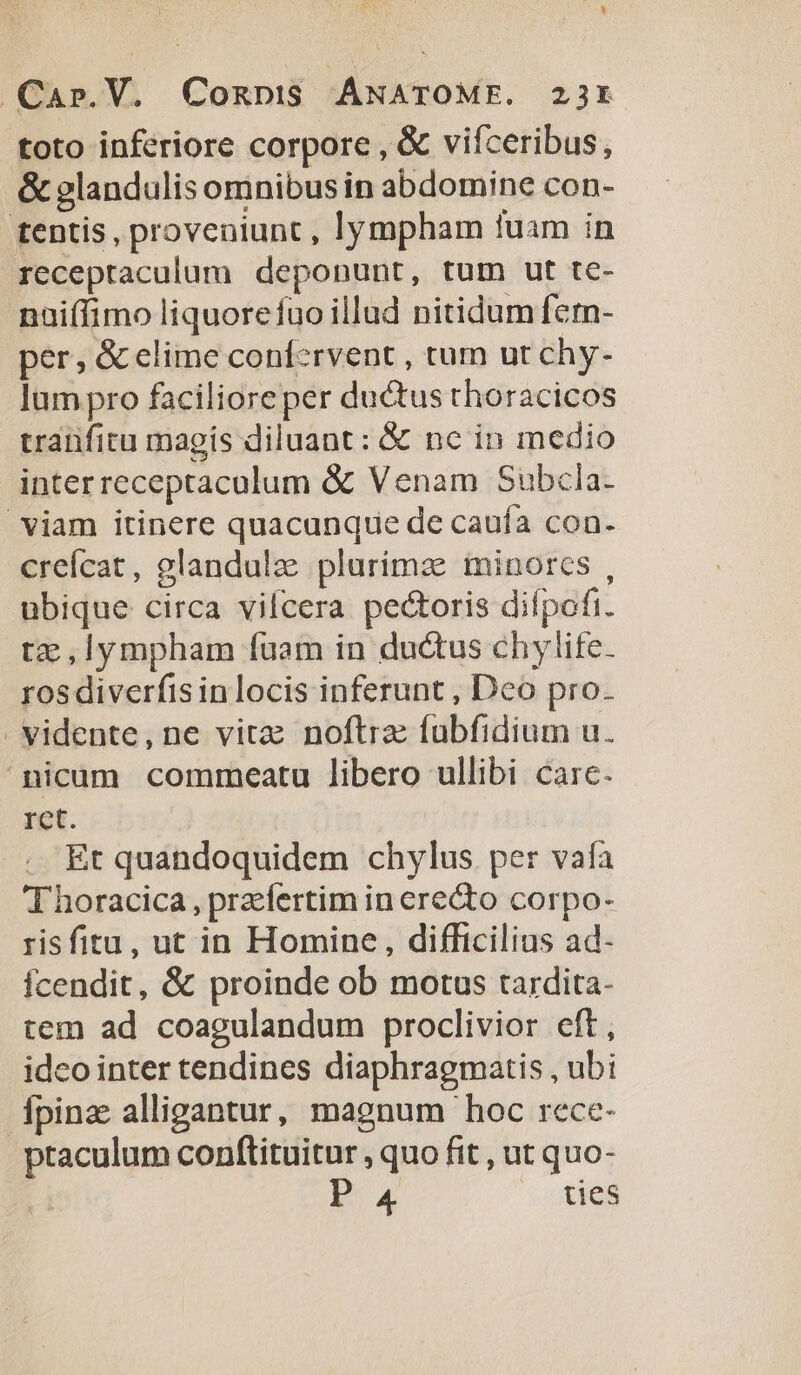toto inferiore corpore , &amp; vifceribus, &amp; glandulis omnibus in abdomine con- tentis, proveniunt , lympham tuam in receptaculum deponunt, tum ut tc- naiffimo liquorefuo illud nitidum fern- per, &amp; elime confcrvent , tum ut chy- lum pro faciliore per ductus thoracicos traüficu magis diluant: &amp; nc in medio inter receptaculum &amp; Venam Subcla- viam itinere quacunque de cauía con. crefcat, glandulze plurimae minores , ubique circa vifcera pectoris difpofi. tz ,Iympham fuam in ductus chylife. ros diverfis in locis inferunt , Deo pro. -vidente,ne vitz noftre fubfidium u. nicum commeatu libero ullibi care. ret. Et quandoquidem chylus per vafa T horacica, praefertim in ere&amp;to corpo- risfitu, ut in Homine , difficilius ad- fcendit, &amp; proinde ob motus tardita- tem ad coagulandum proclivior eft, idco inter tendines diaphragmatis , ubi Ípinz alligantur, magnum hoc rece- ptaculum conftituitur , quo fit , ut quo-