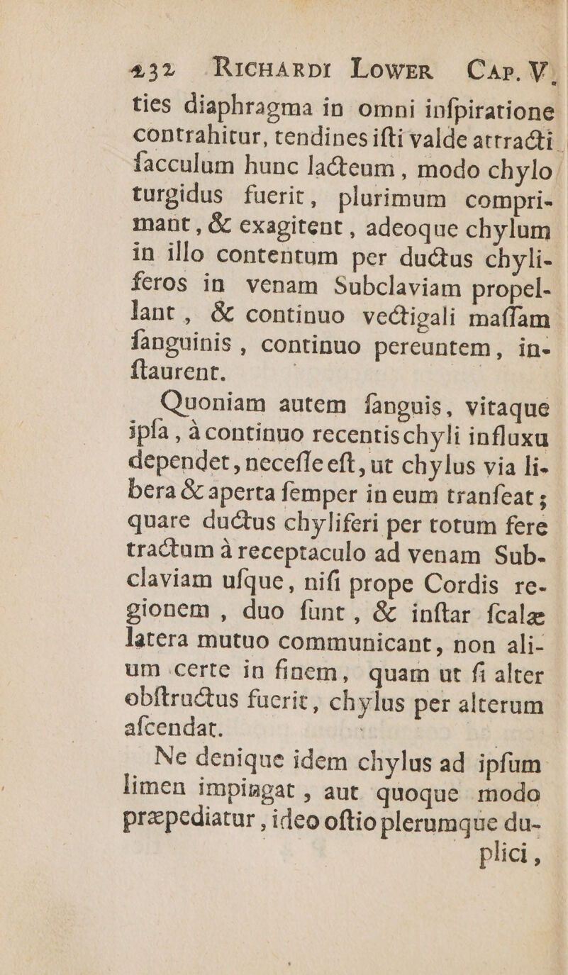 ties diaphragma in omni infpiratione contrahitur, tendines ifti valde attracti | facculum hunc la&amp;teum , modo chylo. turgidus fuerit, plurimum compri- mant , &amp; cxagitent , adeoque chylum in illo contentum per du&amp;tus chyli- feros in. venam Subclaviam propel- lant, &amp; continuo vectigali maffam fanguinis , continuo pereuntem, in- flaurent. | | Quoniam autem fangnis, vitaque ipla , à continuo recentischyli influxu dependet, necefle eft, ut chylus via li- bera &amp; aperta femper in eum tranfeat ; quare ductus chyliferi per totum fere tractum à receptaculo ad venam Sub. claviam ufque, nifi prope Cordis re- gionem , duo funt, &amp; inftar fcala latera mutuo communicant, non ali- um certe in finem, quam ut fi alter obftru&amp;us fucrit, chylus per alterum afcendat. i n2 | Ne denique idem chylus ad ipfum limen impimpat , aut quoque modo przpediatur , ideo oftio plerumque du- | plici,