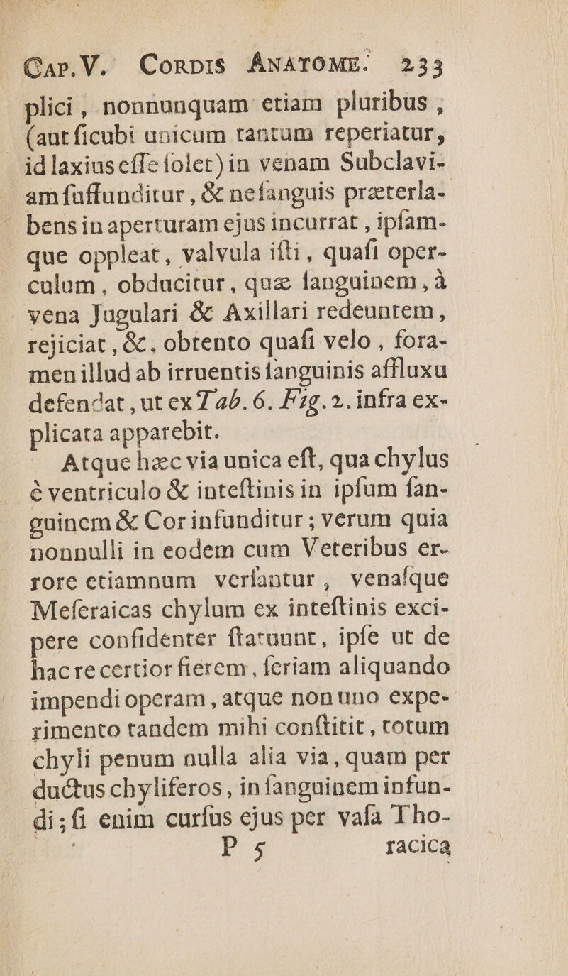 | plici, nonnunquam etiam pluribus , -. (autficubi unicum tantum reperiatur, id laxiuscffe folet) in venam Subclavi- . amfuffunditur , &amp; nefanguis praterla-- - bensinaperturam ejus incurrat , ipfam- que oppleat, valvula ifti, quafi oper- culum , obducitur, qua fanguinem , à vena Jugulari &amp; Axillari redeuntem, rejiciat , &amp;, obtento quafi velo , fora- men illud ab irruentisianguinis affluxu defen4at , ut ex 7 40. 6. Fg... infra ex- plicata apparebit. Atque hac via unica eft, qua chylus é ventriculo &amp; inteftinis in ipfum fan- guinem &amp; Cor infunditur ; verum quia nonnulli in eodem cum Veteribus er- rore etiamnum verlantur, venafíque Meferaicas chylum ex inteftinis exci- pere confidenter ftaruunt, ipfe ut de hac recertior fierem , feriam aliquando impendi operam , atque nonuno expe- rimento tandem mihi conftitit , totum chyli penum nulla alia via, quam per ductus chyliferos , in fanguinem infun- di;fi enim curfus ejus per vafa Tho- ant Ps racica