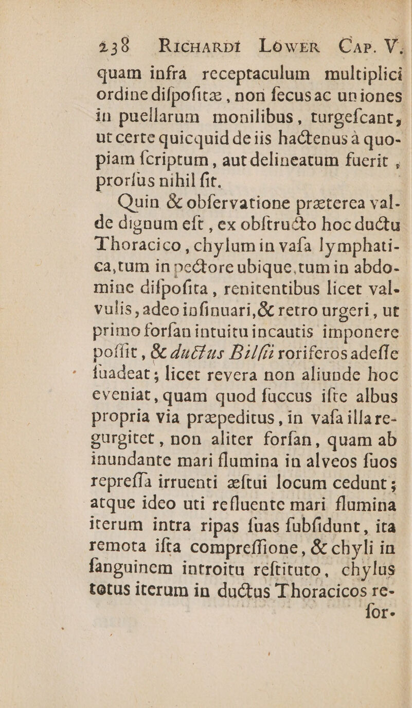 quam infra receptaculum multiplici ordine difpofitze , non fecusac uniones in puellarum monilibus, turgefcant, ut certe quicquid deiis hactenus à quo- piam fcriptum , aut delineatum fuerit , proríus nihil fit. | . Quin &amp; obfervatione prazterca val. de dignum eft , ex obftructo hoc ductu Thoracico , chylum in vafa lymphati- ca,tum in pectore ubique.tum in abdo- mine difpofita , renitentibus licet val- vulis, adeo infinuari,&amp; retro urgeri , ut primo forfan intuituincautis imponere poffit , &amp; duc us Bilfii voriferosadeffe Íuadeat ; licet revera non aliunde hoc eveniat, quam quod fuccus ifte albus propria via przepeditus, in vafa illa re- gurgitet, non aliter forfan, quam ab inundante mari flumina in alveos fuos repreffa irruenti zeftui locum cedunt ; atque ideo uti refluente mari flumina iterum intra ripas fuas fubfidunt, ita remota ifta compreffione , &amp; chyli in fanguinem introitu réftituto, chylus totus iterum in ductus dores: Or.