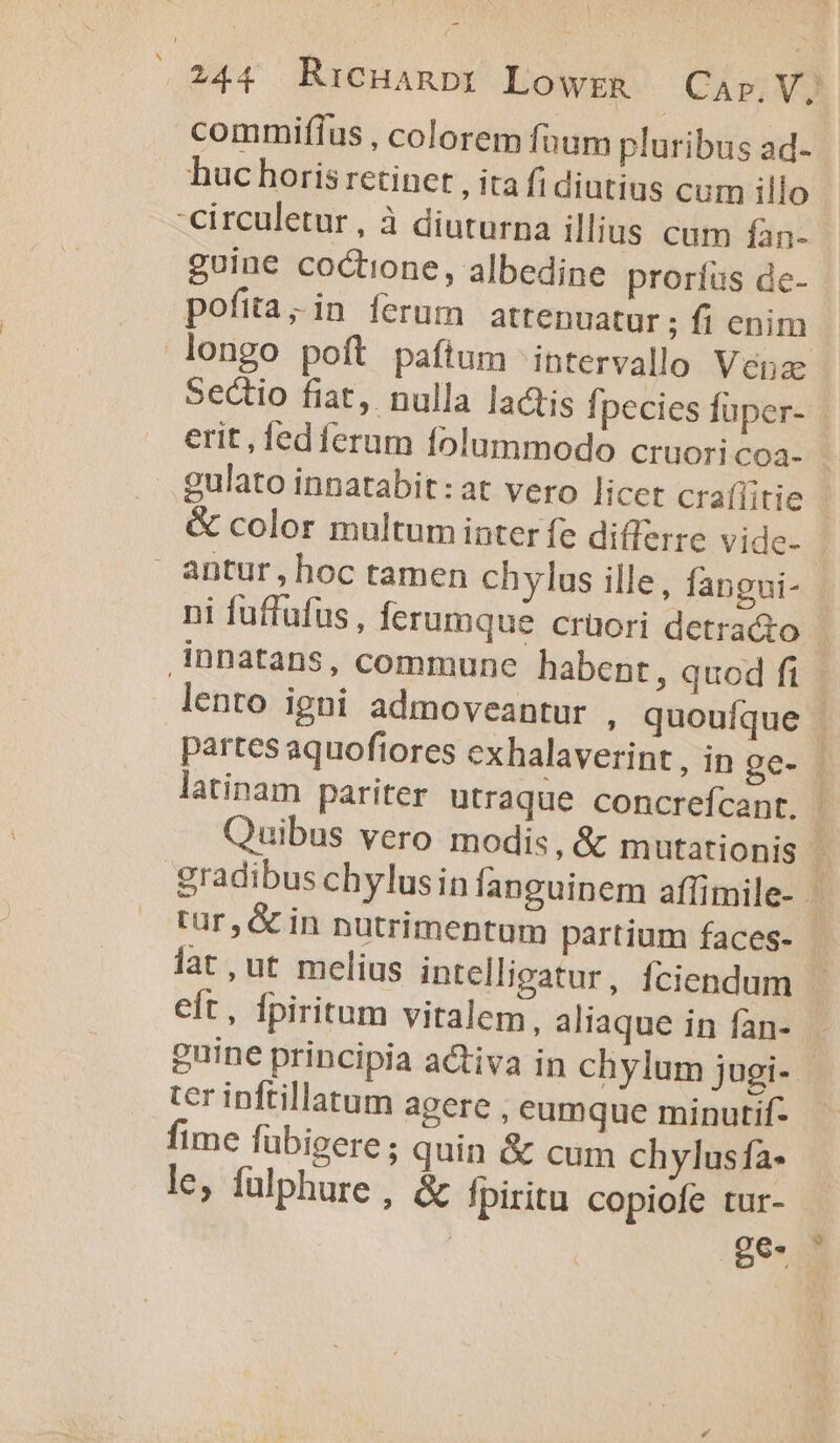 commifíus , colorem fnum pluribus ad- huc horis retinet , ita fi diutius cum illo -circuletur, à diuturna illius cum fan- guine coctione, albedine proríüs de- pofita; in ferum attenuatur ; fi enim longo poft paítum intervallo Vena: Sectio fiat, nulla lactis fpecies füper- erit, fedferum folummodo cruoricoa- gulato innatabit:at vero licet craflitie &amp; color multum inter fe differre vide. - antur,hoc tamen chylus ille, fapgui- ni fuffufus, ferumque crüori detracto innatans, commune habent , quod ft . lento igni admoveantur , quouíque | partes aquofiores cxhalaverint , in ge- latinam pariter utraque concrefcant. j| Quibus vero modis, &amp; mutationis j gradibus chylusin fanguinem affimile- tur, &amp; in nutrimentum partium faces- lat,ut melius intellicatur, fciendum - eft, fpiritum vitalem, aliaque in fan- guine principia activa in chylum jugi- - ter inftillatum agere , eumque minutif- fime fübigere; quin &amp; cum chylusfa- le, fülphure, &amp; fpiritu copiofe tur- | | ge.- j
