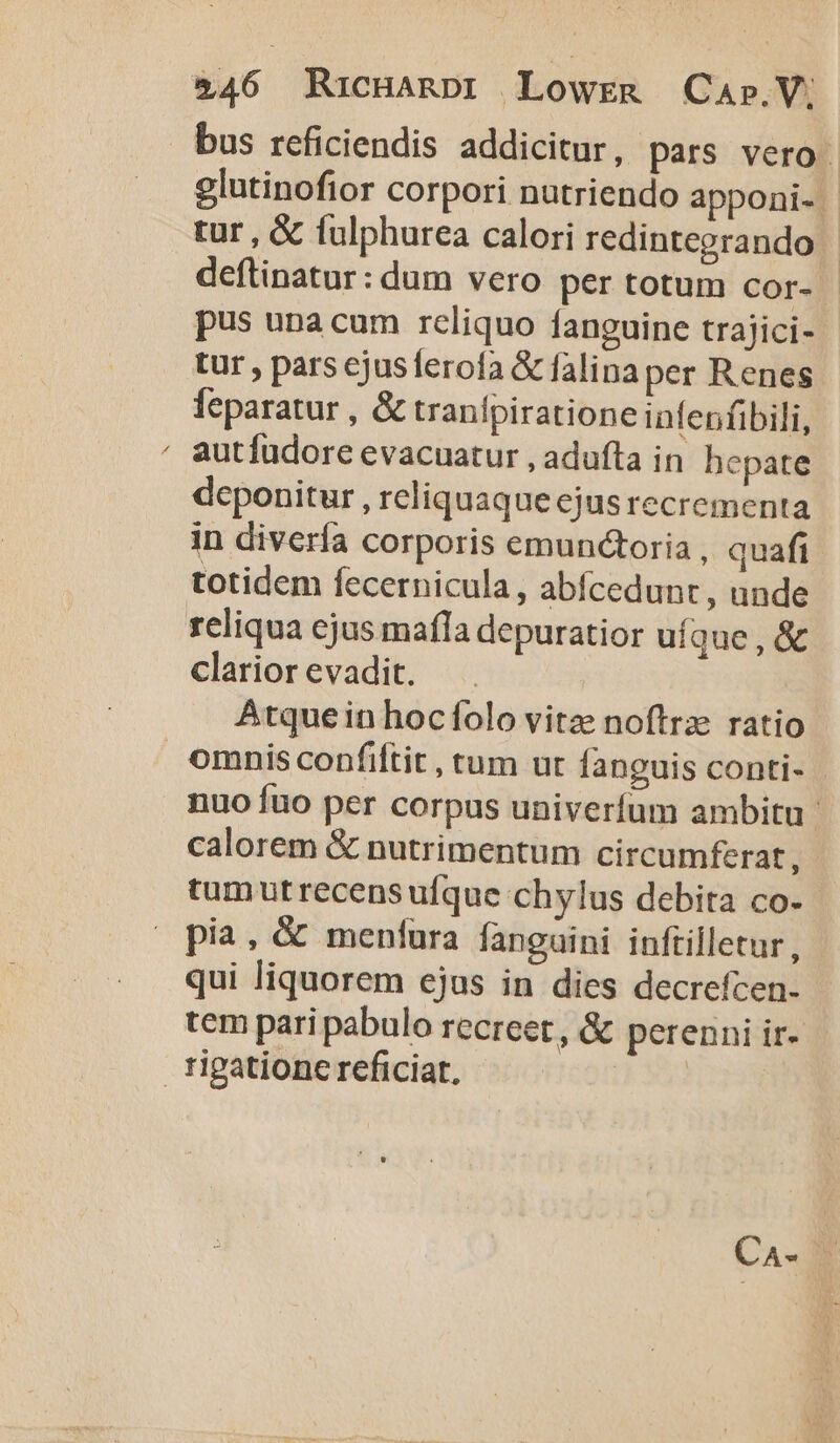 $46 Ricuanpi Lowrg Cap.V; bus reficiendis addicitur, pars vero glutinofior corpori nutriendo apponi. tur , &amp; fulphurea calori redintegrando - deflinatur: dum vero per totum cor- - pus una cum reliquo fanguine trajici- tur , pars ejusferofa &amp; falinaper Renes feparatur , &amp; tranlpiratione infenfibili, ' autfüdore evacuatur , adufta in hepate deponitur , reliquaqueejusrecrementa in diverfa corporis emunctoria, quafi totidem fecernicula, abfcedunc , unde reliqua ejus mafla depuratior ufque , &amp; clarior evadit. | Atque in hocfolo vitze noftrae ratio omnis confiftit , tum ut fanguis conti- nuo fuo per corpus univerfum ambitu calorem &amp; nutrimentum circumferat ; tum ut recens ufque chylus debita co- pia, &amp; menínra fanguini inftilletur, qui liquorem ejus in dies decrefcen. tem pari pabulo recreet, &amp; perenni ir- rigatione reficiat. |