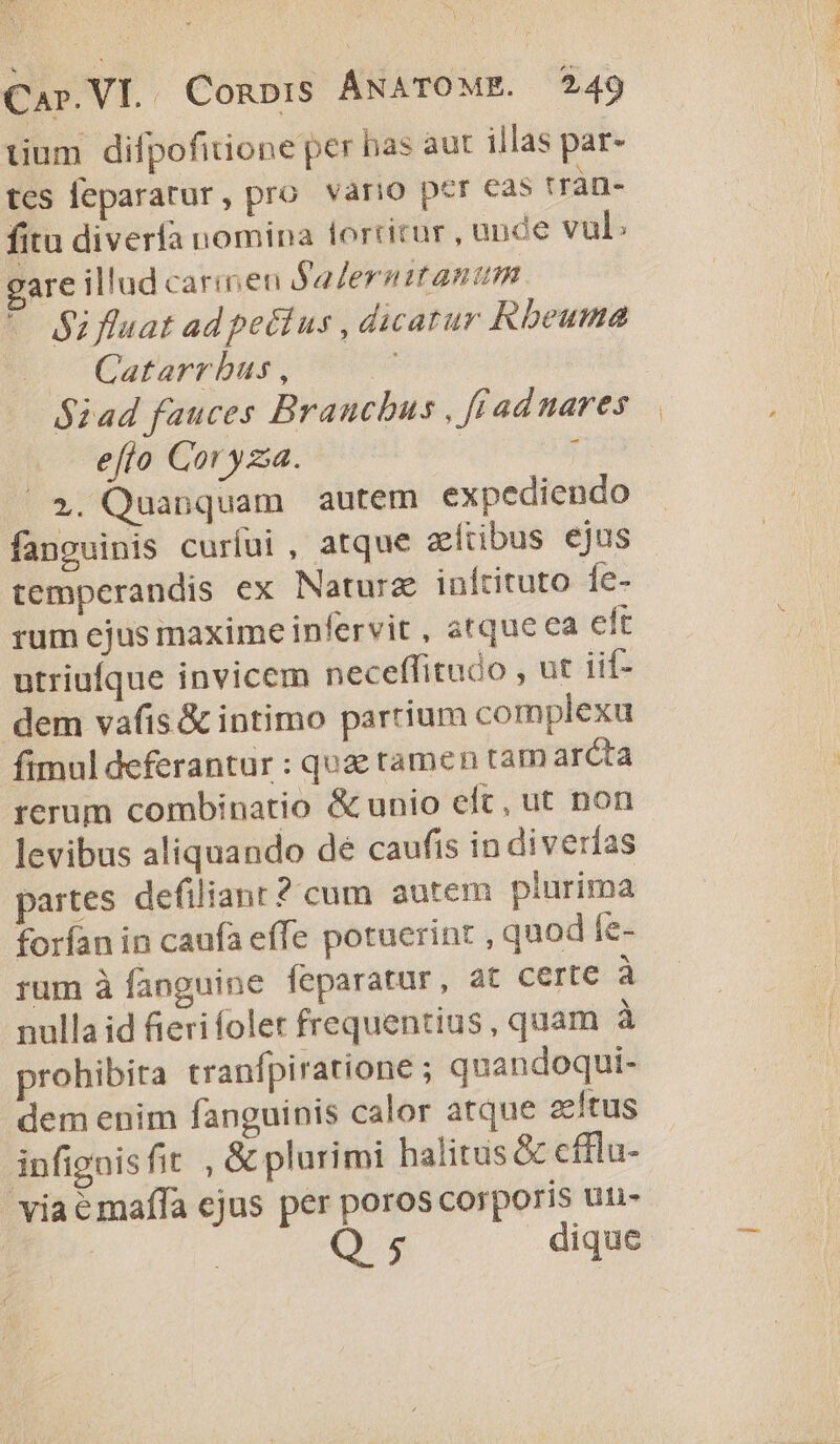 UN i Car.VI. Conpis ÁNATOME. 2.49 tium difpofitione per bas au illas par- tes feparatur, pro vario per eas tràn- fitu divería nomina fortitur, unóe vul: gare illud carinen Salernitanum - Sifluat ad pectus , dicarur Rbeuma Catarrbus , | $iad fauces Braucbus , féad nares eflo Coryzia. ; |». Quanquam autem expediendo fanguinis curíui , atque atibus ejus temperandis ex Naturz inítituto Ífe- rum cjus maxime infervit , atque ca elt utriuique invicem neceffitudo , ut iif- dem vafis &amp; intimo partium complexu fimul deferantur : qug ramen tam arcta rerum combinatio &amp; unio efc, ut non levibus aliquando dé caufis in diverías partes defilianr? cum autem plurima forfan in caufa effe potuerint , quod e- rum à fanguine feparatur, at certe à nulla id fieri folet frequentius, quam à prohibita tranfpiratione ; quandoqui- dem enim fanguinis calor atque eeftus infignisfit , &amp; plurimi halitus &amp; cfflu- viaemaífa ejus per poros corporis uu- Q ; dique