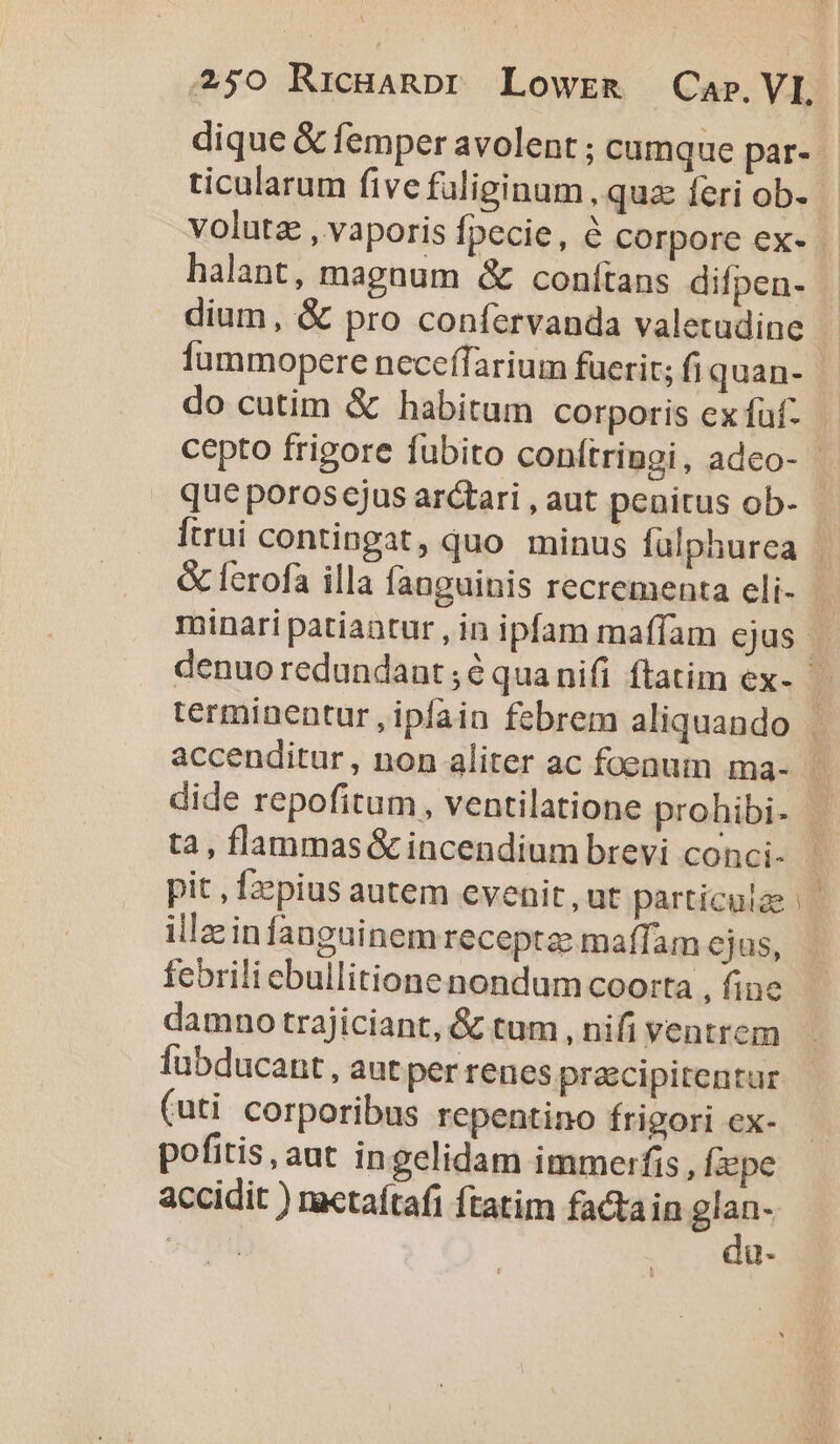 halant, magnum &amp; conítans difpen- dium, &amp; pro confervanda valetudine fummopere neceffarium fuerit; fi quan- que poros ejus arctari , aut penitus ob- terminentur , ipfain febrem aliquando tà, flammas &amp; incendium brevi conci- pit , fzzpius autem evenit, ut particulae illain fanguinem receptae maffam ejus, febrili ebullitione nondum coorta , fine damno trajiciant, &amp; tum , nifi ventrem fubducant, aut per renes precipitentur (uti corporibus repentino frigori ex- pofitis, aut in gclidam immerfis, Ízzpe da-