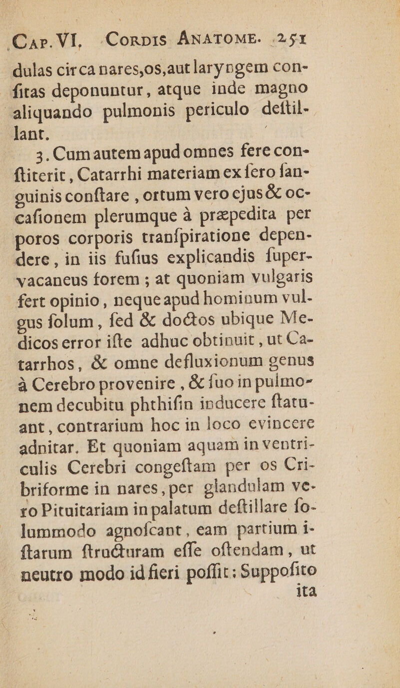 dulas circa nares,os,aut larypgem con- fitas deponuntur, atque inde magno aliquando pulmonis periculo dettil-. lant. | 3. Cumautem apud omnes fere con- ftiterit, Catarrhi materiam ex fero fan- cuinis conftare , ortum vero cjus&amp; oc- cafionem plerumque à prapedita per poros corporis tranfpiratione depen- dere, in iis fufius explicandis fuper- vacaneus forem ; at quoniam vulgaris fert opinio, nequeapud hominum vul. gus folum , fed &amp; doctos ubique Me- dicos error ifte adhuc obtinuit , ut Ca- tarrhos, &amp; omne defluxionum genus à Cerebro provenire , &amp; fuo in pulmo- nem decubitu phthifin inducere ftatu- ant, contrarium hoc in loco evincere adnitar. Et quoniam aquam in ventri- culis Cerebri congeftam per os Cri- briforme in nares, per glandulam ve. ro Pituitariam in palatum deftillare fo- lummodo agnofcant, eam partium i- ftatum ftracturam effe oftendam, ut neutro modo id fieri poffit; Suppofito ! 1ta