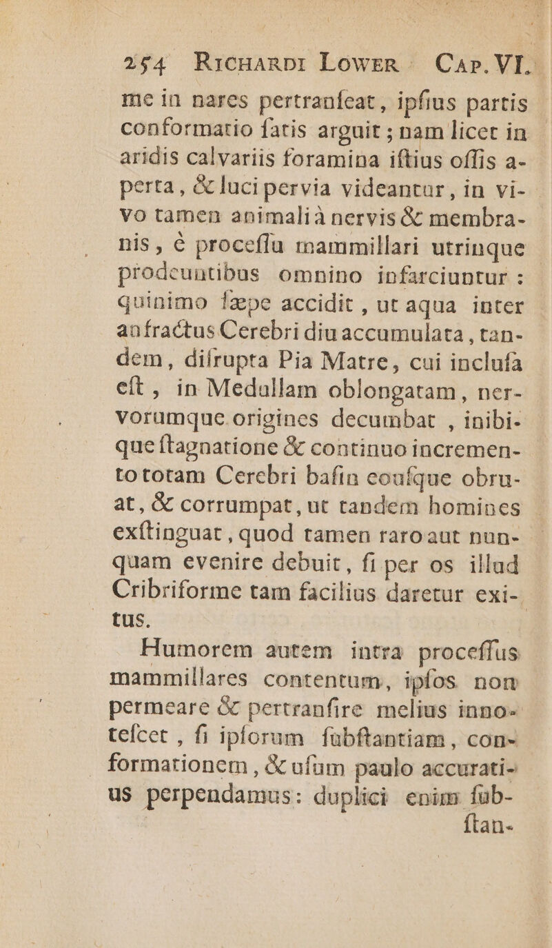 ) 254 RrcHanDi Lowzn Cap. VL. me in nares pertraufeat, ipfius partis conformatio fatis arguit ; nam licet in aridis calvariis foramina iftius offis a- perta, &amp; luci pervia videantur, in vi- - vo tamen animalià nervis &amp; membra- nis, € proceflu mammillari utrinque prodeuntibus omnino infarciuntur : quinimo laepe accidit , ut aqua. inter anfractus Cerebri diu accumulata , tan- dem, dilrupta Pia Matre, cui inclufa cít, in Medullam oblongatam, ner- voramque origines decumbat , inibi- que ftagnatione &amp; continuo incremen- tototam Cercbri bafin eoufque obru- at, &amp; corrumpat, ut tandem homines exítinguat , quod tamen raroaut nun- quam evenire debuit, fi per os illud Cribriforme tam facilius daretur exi-. tus. Humorem autem intra proceffus mammillares contentum, ipfos nom permeare &amp; pertranfire melius inno- teícet , fi iplorum fübftantiam, con- formationem , &amp; ufum paulo accurati- us perpendamus: duplici enim i: an-