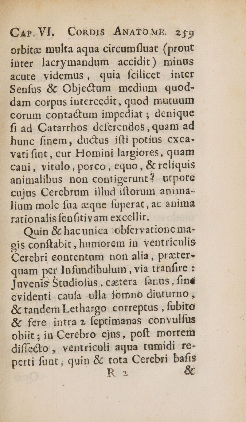 orbitae multa aqua circumfluat (prout inter lacrymandum accidit) minus. acute videmus, quia fcilicet inter Senfus &amp; Objectum medium quod- dam corpus iutcrcedit, quod mutuum eorum contactum impediat ; dcnique fi ad Catarrhos deferendos, quam ad hunc finem, ductus ifti potius exca- vati fint, cur Homini largiores, quam cani, vitulo, porco, equo, &amp; reliquis animalibus non contigerunt? utpote cujus Cerebrum illud iftorum anima- lium mole fua zeque fuperat, ac anima rationalis fenfitivam excellit. Quin &amp; hacunica -obfervatione ma- gis conftabit, humorem in ventriculis Cetebri contentum non alia, prater- quam per Infundibulum , via tranfire : Juvenis Studiofaüs , cztera fanus, fine evidenti caufa ulla fomno diuturno, &amp; tandem Lethargo. correptus , fübito &amp; fere intra 2? feptimanas convulfus obiit ; in Cerebro ejus, poft mortem diffe&amp;o , ventriculi aqua tumidi re- perti funt; quin &amp; tota Cerebri bafis Rx &amp;