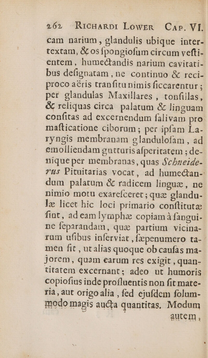 26», RicHARDI Lowrzm Cae. VI. cam narium, glandulis ubique inter- textam, &amp; osífpongiofum circum vefti- entem , humectandis narium cavitati- bus defignatam , ne continuo &amp; reci- proco aéris tranfitu nimis ficcarentur ; per glandulas Maxillares , tonfillas, &amp; reliquas circa palatum &amp; linguam confitas ad excernendum falivam pro mafticatione ciborum; per ipfam La. ryngis membranam glandulofam , ad emolliendam gutturis afperitatem ; de- nique per membranas, quas Sebzezde- 7u; Pituitarias vocat, ad humectan- dum palatum &amp; radicem linguz, ne nimio motu exarcíceret ; que glandu- lz licet hic loci primario conftitutze fint, ad eamlymphz copiam à fangui- ne feparandam, quz partium vicina- rum ufibus inferviat , [epenumero ta-- men fit , ut alias quoque ob caufas ma- Jorem, quam earum res exigit , quan- titatem excernant; adeo ut humoris copiofius inde profluentis non fit mate- ria, aut origoalia , fed ejufdem folum- modo magis aucta quantitas, Modum