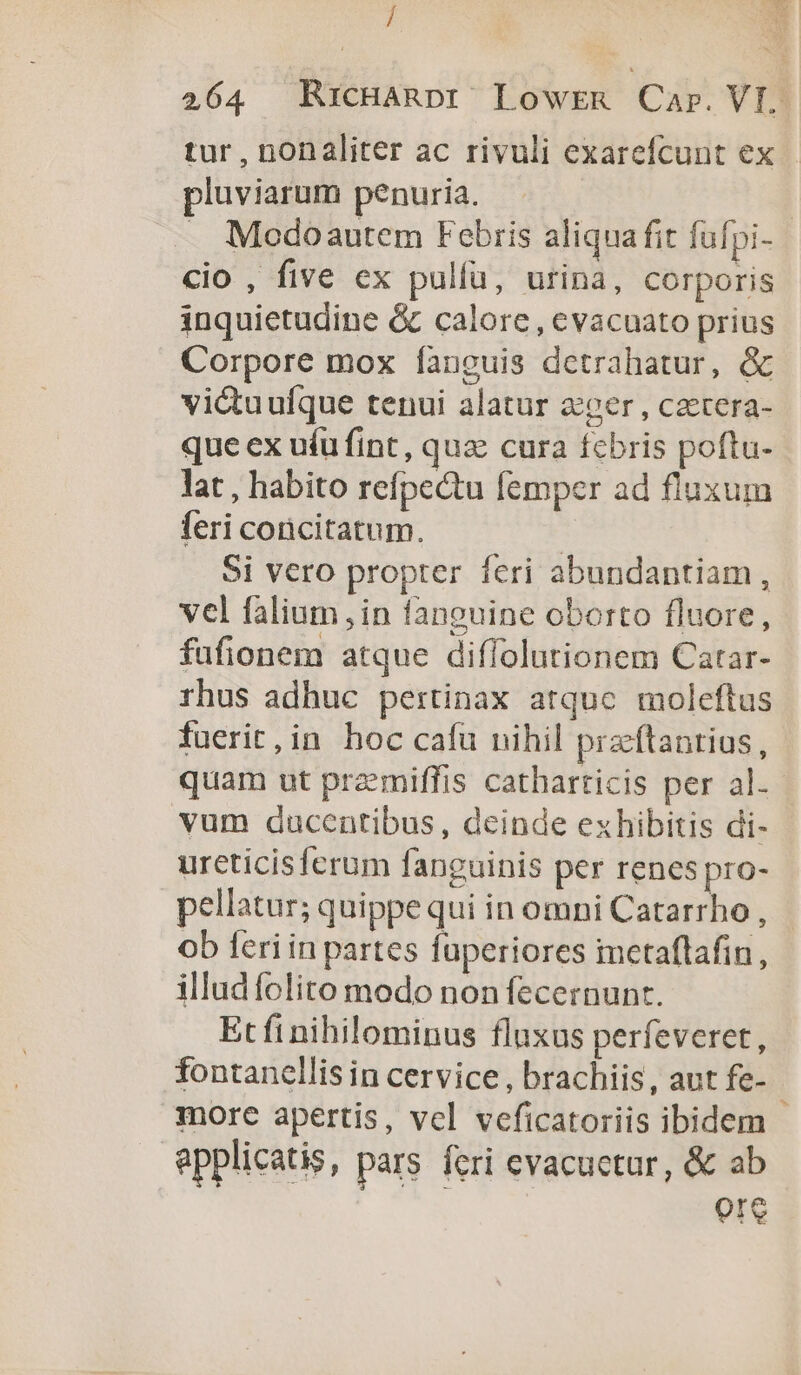 / tur , nonaliter ac rivuli exarefcunt ex pluviarum penuria. cio , five ex pulfa, urina, corporis inquietudine & calore , evacuato prius Corpore mox fanguis dctrahatur, & victuufque tenui alatur zer , cztera- que ex uíu fint , quz cura fcbris poftu- lat , habito refpectu femper ad fluxum feri coricitatum. Si vero propter feri abundantiam, vel falium in fanoeuine oborto fluore, fufionem atque diffolutionem Catar- rhus adhuc pertinax atquc moleftus fuerit,in hoc cafu nihil pracftantius, vum ducentibus, deinde exhibitis di- urcticisferum fanguinis per renes pro- pellatur; quippe qui in omni Catarrho , ob feriin partes füperiores mctaflafin, illud folito modo non fecernunt. Et fi nihilominus fluxus perfeveret, fontanellis in cervice , brachiis, aut fe- more apertis, vcl veficatoriis ibidem epplicatis, pars fcri evacuctur, & ab 01e y