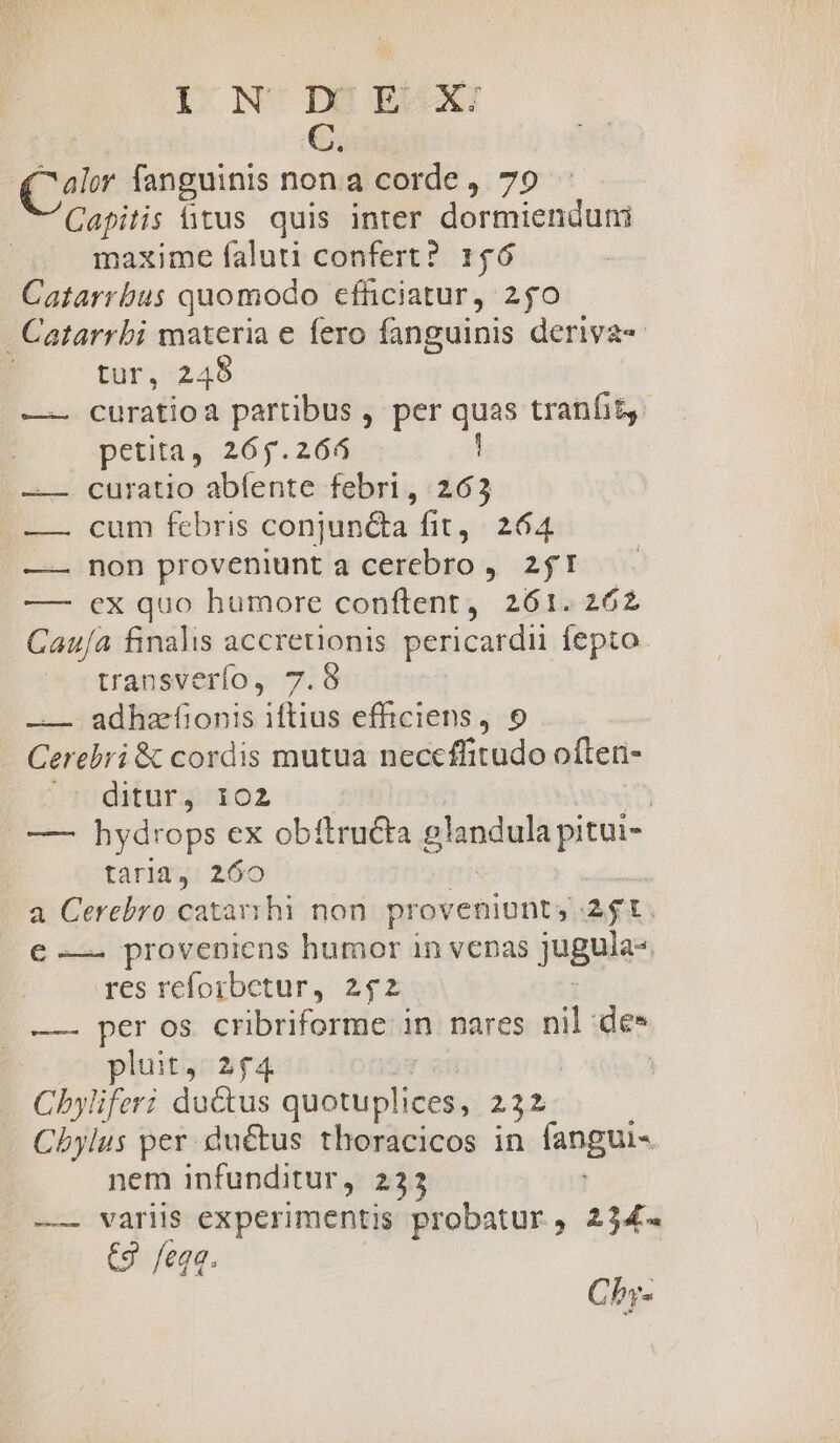 Quin Qr. fanguinis non.a corde ,. 79 Capitis fitus quis inter dormienduni maxime faluti confert? 146 Catarrbus quomodo efficiatur, 250 . Catarrbi materia e fero fanguinis deriva tur, 245 —-— curatioa partibus , per quas tranfit. petita, 265.264 | curatio abfente febri, 263 cum febris conjuncta fit, 264 non proveniunt a cerebro ,. 2I ex quo humore conftent, 261.262 Cau/a finalis accreuonis pericardii fepto transverío, 7.8 —— adhzfíionis iftius efficiens, 9 Cerebri &amp; cordis mutua neccffitudo often- /TDpditurgi02 | — hydrops ex obtftructa glandula pitui- tarimsé: 260 a Cerebro catarvhi non. proveniunt; agt € — proveniens humor in veas jugules res reforbetur, 2$2 —— per os cribriforme in nares nil de» pluit, 2£4 | Chyliferi ductus quéis bo. T Chbylus per .duétus thoracicos in fangui- nem infunditur, 233 eco variis n: probatur, 234. (9 feqq HIT Chy-