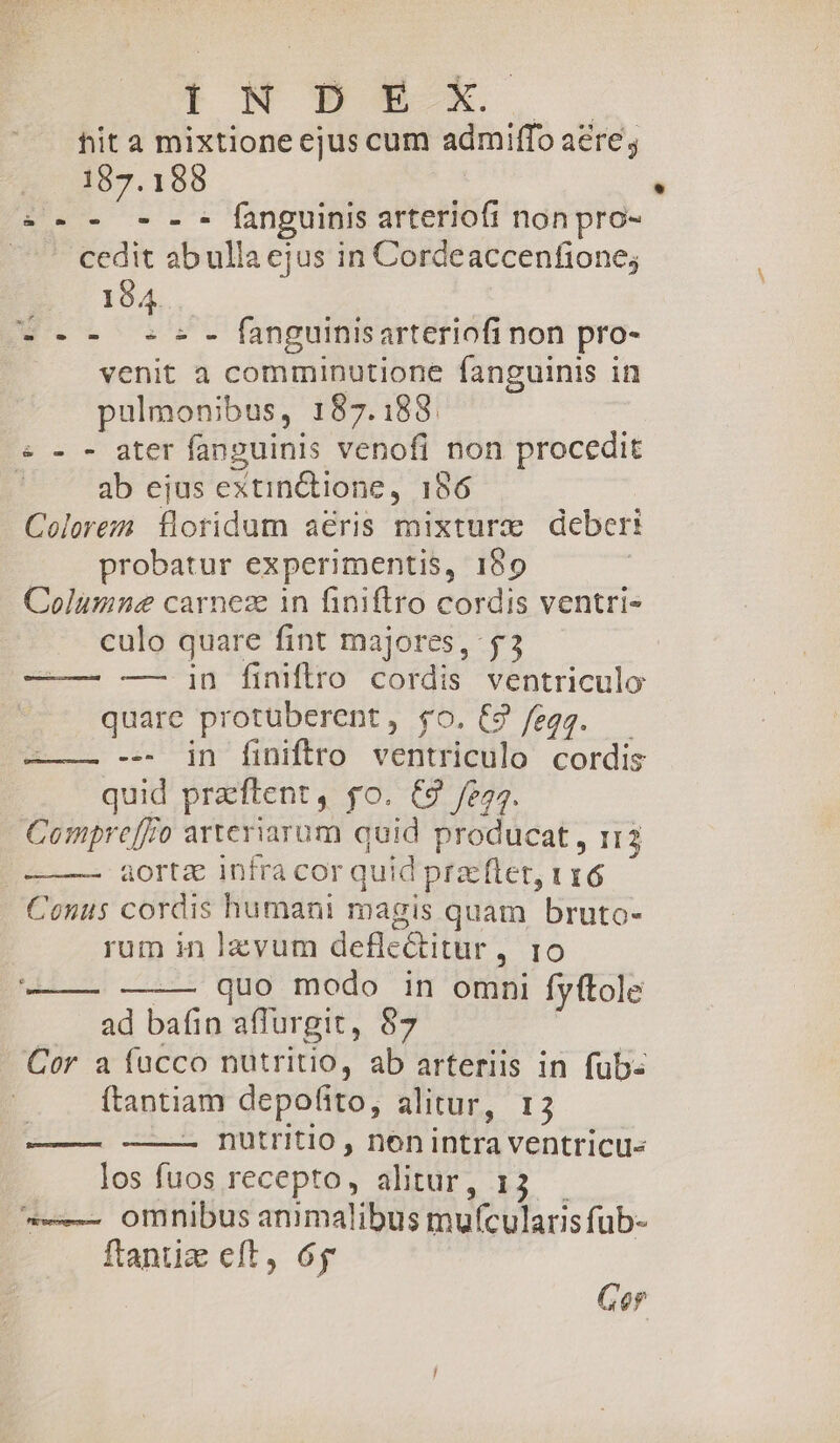 ENWuNE,T S hit a mixtione ejus cum admiffo aere 187.188 »:-.- --- fanguinis arteriofi nonpro- cedit ab ulla ejus in Cordeaccenfione; 194... --- -c- fanguiisarteriofi non pro- venit a comminutione fanguinis in pulmonibus, 187.188. « - - ater fanguinis venofi non procedit | ab ejus extin&amp;tione, 186 Colorezn. floridum aeris mixture deberi probatur experimentis, 189 Columne carneze in finiftro cordis ventri- culo quare fint majores, $3 — in finitro cordis ventriculo quare protüberent, $o. C9 fegg. — ——— --. in finiftro ventriculo cordis quid praeftent, go. C9 /e5. Compre[fo arteriarum quid producat , 113 aorta infra cor quid przftet, 116 Conus cordis humani magis quam bruto- rum in lzvum deflectitur, 10 — quo modo in omni fyftole ad bafin affurgit, 87 Cor a fücco nutritio, ab arteriis in fub: ftantiam depofito, alitur, r3 nutritio , nenintra ventricu« los fuos recepto, alitur, 13. -——- omnibus animalibus mu(cularis fub- ftantiz eft, 6j € TRU. murs Rucecummemeccmr -