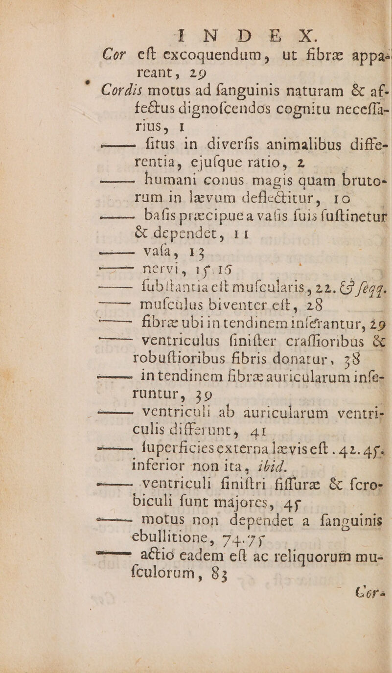 ALAS OS 4 n WC. TO As | ! | i d NOD Bi. | Cor eft excoquendum, ut fibrz appá: reant, 29 Cordis motus ad fanguinis naturam &amp; af. fe&amp;us dignofcendos cognitu neceffa- riu$, I ——— [itus 1n diverfis animalibus diffe- rentia, ejuíque ratio, z humani conus magis quam bruto- rum in lzvum deflc&amp;itur , IO bafis precipuea valis fuis fuftinetur &amp; dependet, 11 vaía, 13 -——- ne Fl, Looto ——— Íubítantia eft mufcularis, 22. €) figs. ——- muícülus biventer.eft, 28 e-—- hbrenubiun gidg nte antur, ig —— ventriculus finifler craffioribus &amp; robuftioribus fibris donatur, 58 intendinem fBibrzauricularum infe- runtur, 39 ventriculi ab auricularum ventri- culis differunt, 41: —— fuperficies externa laeviseft . 42.48 inferior non ita, z/;4. ventriculi finiftri fiffurz &amp; fcro- biculi funt májores, 4j ——- motus non dependet a fanguinis ebullitione, 74.75 ——— aio eadem eft ac reliquorum mu- fculorum, 83 À Gora