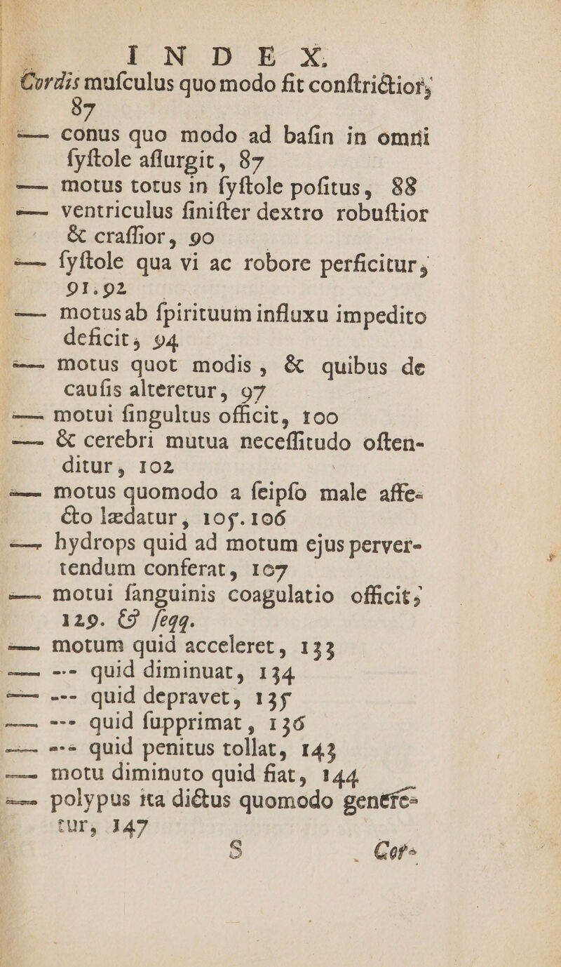 (CASO CL cL dE LM uc: pF um omm : ma | CETTTTT I N D E X. 57 conus quo modo ad bafin in omni fyftole aflurgit, 87 motus totus 1n fyftole pofitus, 88 ventriculus finifter dextro robuftior &amp; craffior, 9o : fyftole qua vi ac robore perficitur, 91.92 — motus ab fpirituum influxu impedito deficit4 94 motus quot modis, &amp; quibus de caufis alteretur, 97 motui fingultus officit, too &amp; cerebri mutua neceffitudo. often- ditur, 102 ' | motus quomodo a feipfo male affe« &amp;o lzdatur, 105.106 hydrops quid ad motum ejus perver- tendum conferat, 107 motui fanguinis coagulatio officit; 129. C9 /eqq. motum quid acceleret, 133 -- quid diminuat, 134 --- quid depravet, 135 --- quid fupprimat , 136 --* quid penitus tollat, 143 motu diminuto quid fiat, 144 polypus ita dictus quomodo genefc- SUD, 147 X | S . Gof-