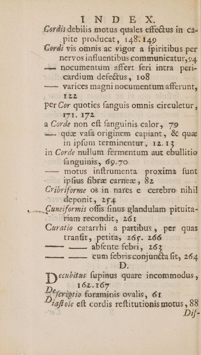 I N: an BX Cordis debilis motus quales effe&tus in. ca« ,pite producat, 148.140 Cordi vis omnis ac vigor a fpiritibus per nervos iafiuentibus communicatur, 94. ——- nocumentum affert feri intra peri- cardium defectus, 108 — varices magni nocumentum afferunt, 122 per Cor quoties fanguis omnis circuletur; 171. 172 a Corde non eft fanguinis calor, 79 —— qui vaía originem capiant, & qua in ipfum terminentur, 12.13 in Corde nullum fermentum aut ebullitio fanguinis, 69.70 — motus inftrumenta proxima funt ipfius fibrae carnez , 82 Cribriforme os in. nares e cerebro nihil deponit, 254 - Cunciformis offis finus glandulam pituita- riam recondit, zór Caratio catarrhi a partibus , per quas tranfit, petita, 26g. 266 iilii . abfente febri, 263 cum MS must uncta fit, 264 -— Tyeestitus fupinus quare incommodus , 162.167 P feriptio foraminis ovalis, 61 ^aft ole eft cordis reftitutionis motus , 88 Dif-