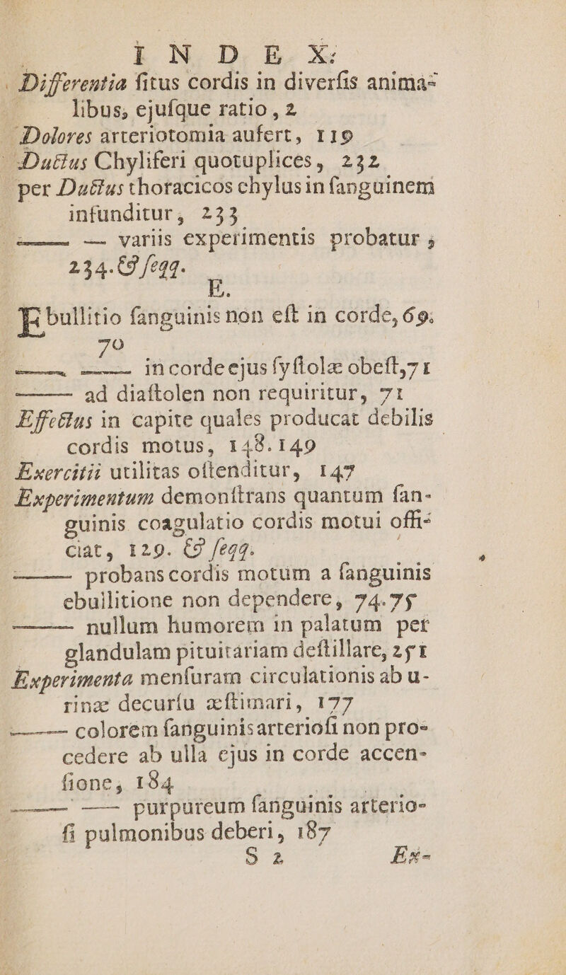 Yu. IN D E X . Differentia fitus cordis in diverfis anima- | libus; ejufque ratio , 2 Dolores arteriotomia aufert, 119 S Dutius Chyliferi quotuplices, 232 per Da&amp;us thoracicos chylusin fanguinem infunditur; 233 — variis experimentis probatur ; 234-0 feat. E bullitio fanguinis non eft in corde, 69. 70 ad diaftolen non requiritur, 71 Effttlus in. capite quales producat debilis |». cordis motus, 148.149 | Exercitii urilitas oftenditur, 147 Experimentum demonttrans quantum fan- guinis coagulatio cordis motui offi Ciat, 129. C9 fegq. probans cordis motum a fanguinis ebuilitione non dependere, 74.75 nullum humorein in palatum. pet ... glandulam pituitariam deftillare, 251 Experimenta menfura circulationis ab u- rinz decuríu zftimari, 177 — — colorem fanguinisarteriofi non pro- cedere ab ulla ejus in corde accen- fione, 194 | ——— —— purpureum fanguinis arterio- fi pulmonibus deberi, 187 S2 Ex-