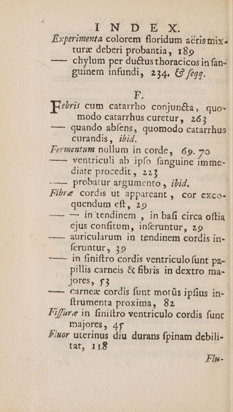 ION DEA Experimenta colorem floridum acrismixz tura deberi probantia, 189 —— chylum per du&amp;tusthoracicos in fan- guinem infundi, 234, € fegg. F. Tris cum catarrho conjuncta, quo- . modo catarrhuscuretur, 263 —- quando abfens, quomodo catarrhus |. curandis, ibid. Fermentum nullum in corde, 69. 7o —— ventriculi ab ipfo fanguine imme- diate procedit, 223 -——— probatur argumento , ;Jid. Fibre cordis ut appareant , cor exco- quendum eft, 20 —— — in tendinem , in bafi circa oftia ejus confitom, inferuntur, 29 —— auricularum in tendinem cordis in- feruntur, 30 —— in finiftro cordis ventriculo funt pa- pillis carneis &amp; fibris in dextro ma- jores, $3 —- carnez cordis funt motüs ipfius in- frumenta proxima, 82 Fiffare in finittro ventriculo cordis funt majores, 4$ £wor utcrinus diu durans fpinam debili- tat, 11:8 Fln-