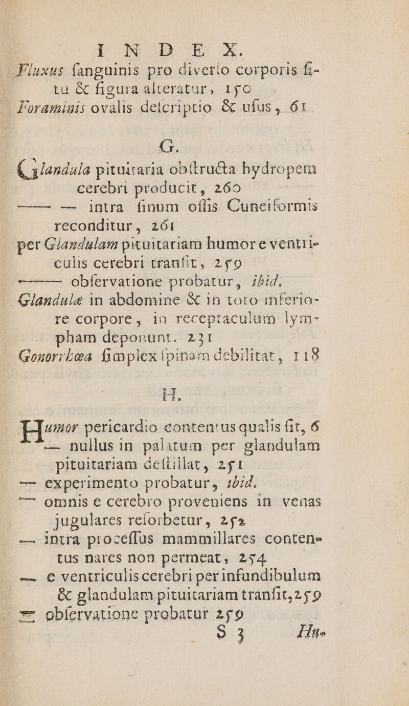 lI n b E X. JFluxus fanguinis pro diverio corporis fi- tu &amp; figura alteratur, 150 Foramigis ovalis deicriptio &amp; ufus, 61 G. C alandula pituitaria obitructa —€— cerebri producit, 260 ——— — intra finum oflis Cunciformis reconditur, 261 per Giazdulam pituitariam humor e ventii- culis cerebri tranfit, 2f9 oblervatione probatur, j/id. -Glandule in abdomine &amp; 1n toto inferia-- re corpore, in receptaculum lym- pham deponunt. 251: Gonuorrboa fimplex ipinam debilitat, 118 x umor pericardio conten'us qualis fit, 6 — nullus in palitum per glandulam pituitariam dettillat, 21 — experimento probatur, iid. — omnis e cerebro proveniens in vedas jugulares refoibetur, 2j» — intra proceffus mammillares conten» tus nares non permeat, 254. — € ventriculis cerebri per infundibulum &amp; glandulam pituitariam tranfit,2 59 *- obíervauone probatur 259 |