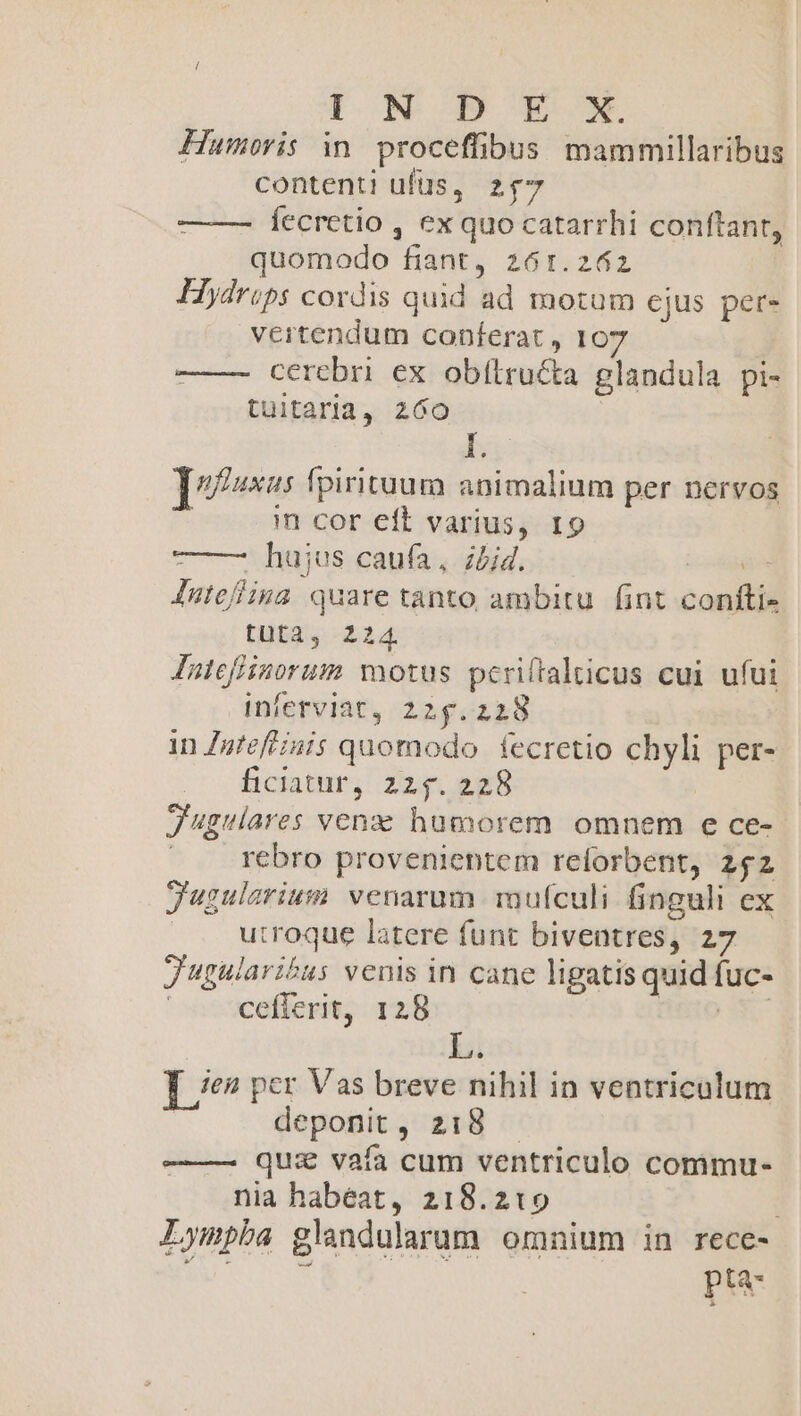 I NODB€x Hamoris in. proceffibus mammillaribus contenti ufus, zf7 fecretio , ex quo catarrhi conftant, quomodo fiant, 261.262 Hydrips cordis quid ad motum cjus per. vertendum conferat , 107 —— cerebri ex obítructa glandula pi- tuitaria, 260 E ]ufusus fpirituum animalium per nervos in cor eft varius, 19 73 hujus caufa, hid. eei Jutefina. quare tanto ambitu fint confti- tit: 2:24 Intefiinorum motus pcriftalticus cui ufui inferviat, 225.228 in Zgfeftiuis quomodo fecretio chyli per- ficiatur, 225. 228 Jugulares venzz hucorem omnem e ce- | rebro provenientem reforbent, 252 Jugulariuim venarum. mufculi. finguli ex utroque latere funt biventres, 27 J'gularibus venis in cane ligatis quid fuc- cefierit, 128 eto S T e? per Vas breve nihil in ventriculum | deponit, 218 — qui vaía cum ventriculo commu- nia habeat, 218.219 Lympba glandularum omnium in rece- Be pta