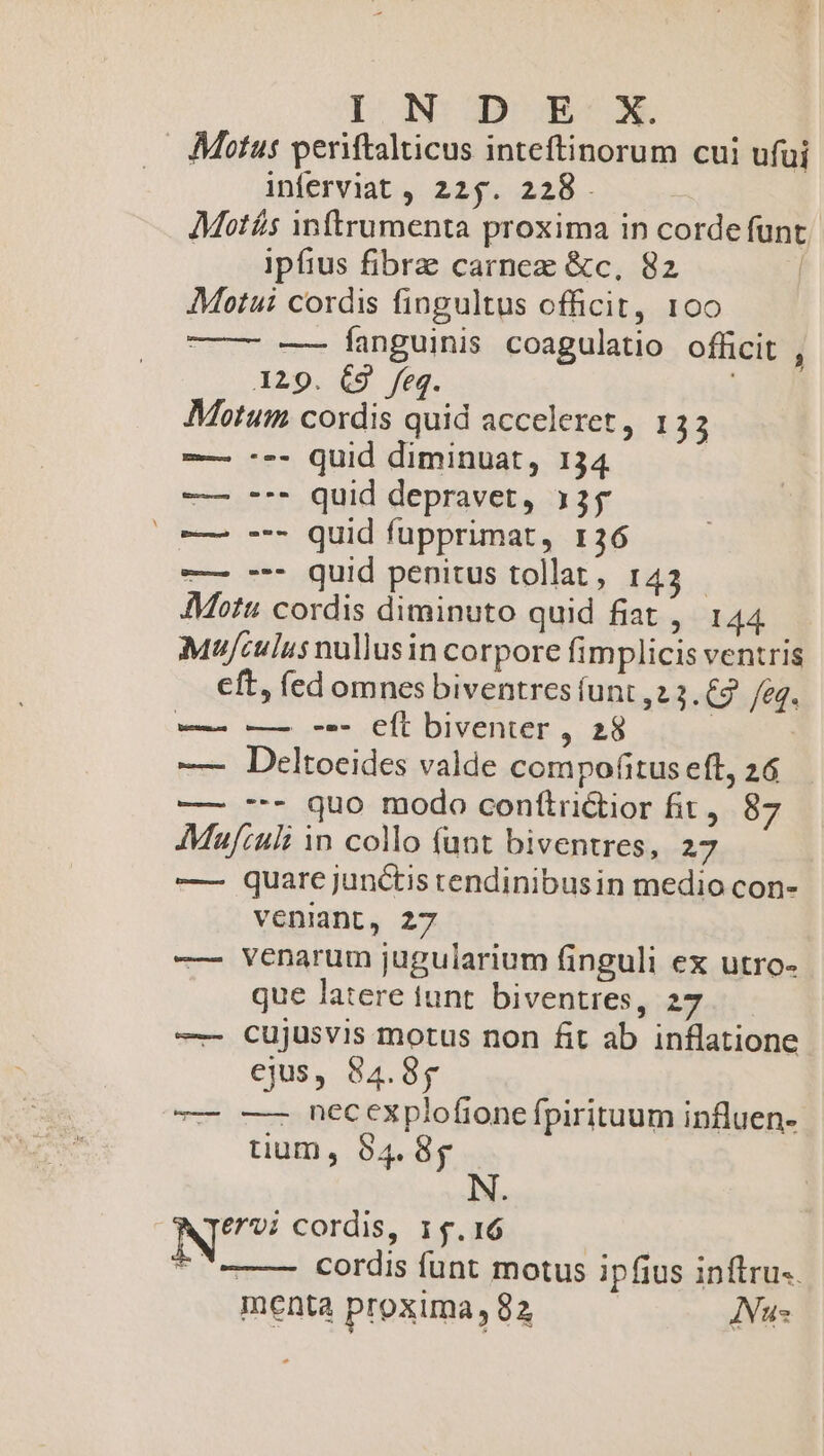 Motus periftalticus inteftinorum cui ufui inferviat , 225. 228. Motís intrumenta proxima in corde funt ipfius fibre carnez &amp;c, 82 | AMotui cordis fingultus officit, 100 —— -—— fanguinis coagulatio officit , 129. C9 feg. | Motum cordis quid acceleret, 133 -— --- Quid diminuat, 134 —— -*- quid depravet, 335 |o 7 quid fupprimat, 136 -— --- quid penitus tollat, 143 - Motu cordis diminuto quid fiat, 144 Mufculus nullus in corpore fimplicis ventris cft, (ed omnes biventres funt ,2 3. 2 /e«q. — —— -- CÍt biventer , 28 | | — Deltocides valde compofitus eft, 26 — -- quo modo conítrictior fit, 87 AMufzult 1n collo funt biventres, 27 — quare junctis tendinibusin medio con- veniant, 27 —- Venarum jugularium finguli ex utro- que latere tunt. biventres, 27 —- cujusvis motus non fit ab inflatione ejus, 84.85 T —— necexplofione fpirituum influen- tium, 84. 8g NT£/7; cordis, 15.16 | cordis funt motus ipfius inftru-. menta proxima 82 Nus