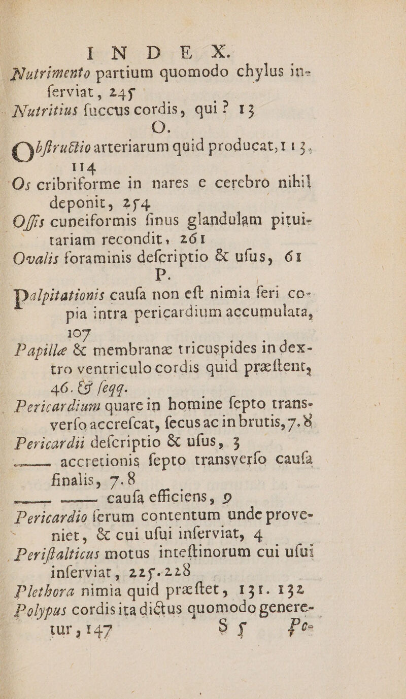 L|bON-DIESCX. Nutrimento partium quomodo chylus in- ferviat, 24$. - Nutritius faccus cordis, qui ? 13 Ó Qyfruttio arteriarum quid producat;1313. — 114 'Os cribriforme in nares € cerebro nihil deponit, 254 Offis cuneiformis finus glandulam pitui- tariam recondit, 261 Ovalis foraminis defcriptio &amp; ufus, 61 | P. | pepitationis caufa non eft nimia feri co- | pia intra pericardium accumulata, 107 Papille &amp; membranz tricuspides in dex- tro ventriculo cordis quid praftent, 46. 68 feqq. - Pericardium quare in homine fepto trans- verío accreícat, fecus ac in brutis, 7. 8 Pericardii defcriptio &amp; ufus, 3 accretionis fepto transverío cauía finalis, 7.8 E caufa efficiens, 9 Pericardio crum contentum unde prove- ? niet, &amp; cui ufui inferviat, 4 .Periflalticus motus inteftinorum cui ufui inferviat, 225.220 Pietbora nimia quid przftet, 151. 132 . Polypus cordisita dictus quomodo genere- $R1142' oy Pe-
