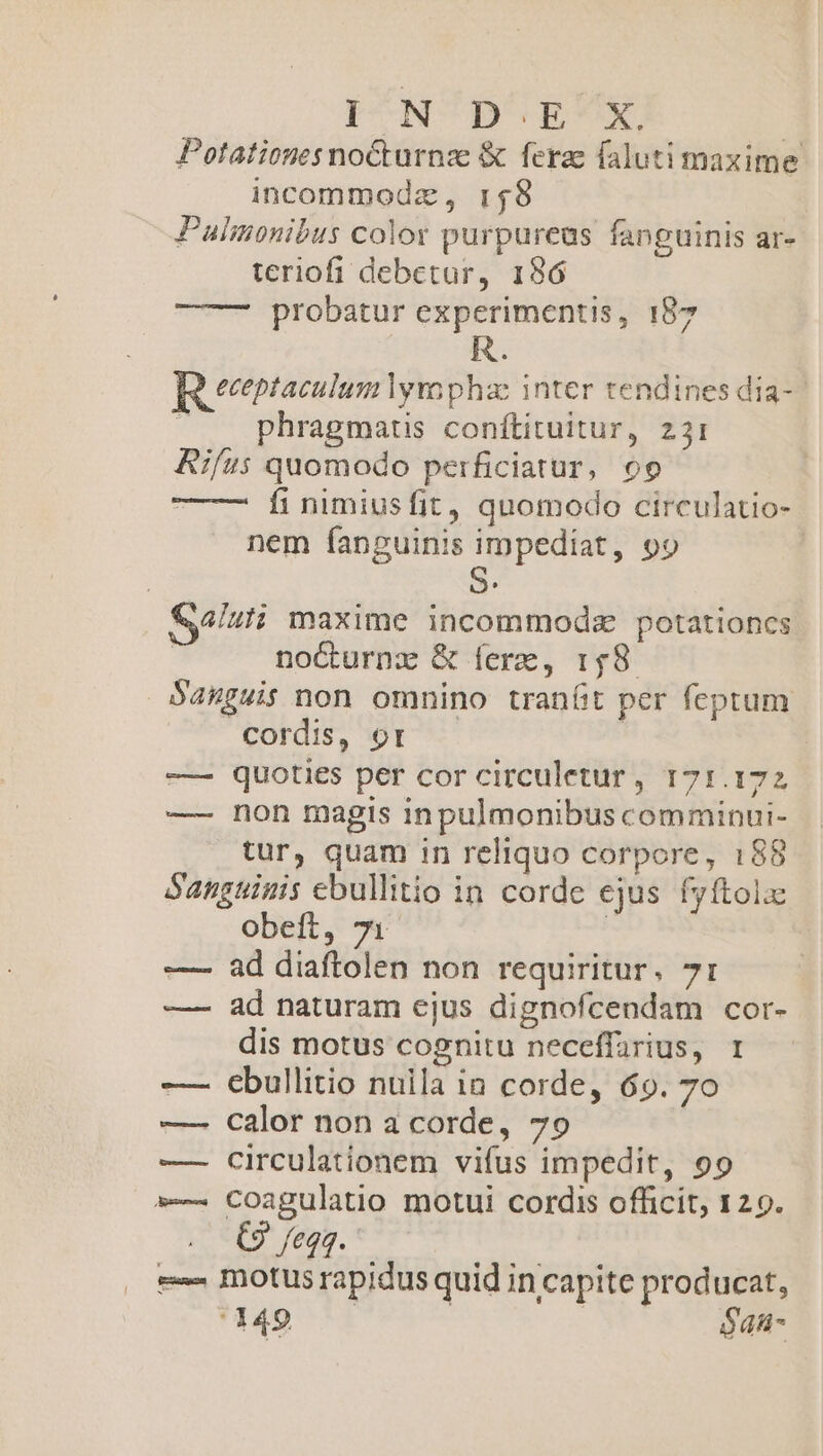 PUNCH EX ! Potationesnocturnze &amp; fera faluti maxime incommodz, 158 Pulmonibus color purpureas fanguinis ar- teriofi debetur, 186 ——— probatur experimentis, 187 eceptaculum lyra phac inter tendines dia- phragmatis conítituitur, 231 Aifus quomodo perficiatur, 09 fi nimiusfit, quomodo circulatio- nem fanguinis impediat, 99 4luli maxime incommodz potationcs noCturnzx &amp; ferc, 148 Sauguis non omnino tranfit per feptum cordis, or ! -— quoties per cor circuletur, 171.172 —- non magis inpulmonibus comminui- tur, quam in reliquo corpore, 188 Sangtinis ebullitio in corde ejus fyftolx obeft, 71 | ad diaftolen non requiritur. 71: ad naturam ejus dignofcendam cor- dis motus cognitu neceffarius, 1 — ebullitio nuila ia corde, 69. 70 —- calor non a corde, 79 — circulationem vifus impedit, 99 »-. Coagulatio motui cordis officit, 129. . C9 feqq. : e motus rapidus quid in capite producat, 49 — | $4u- ||