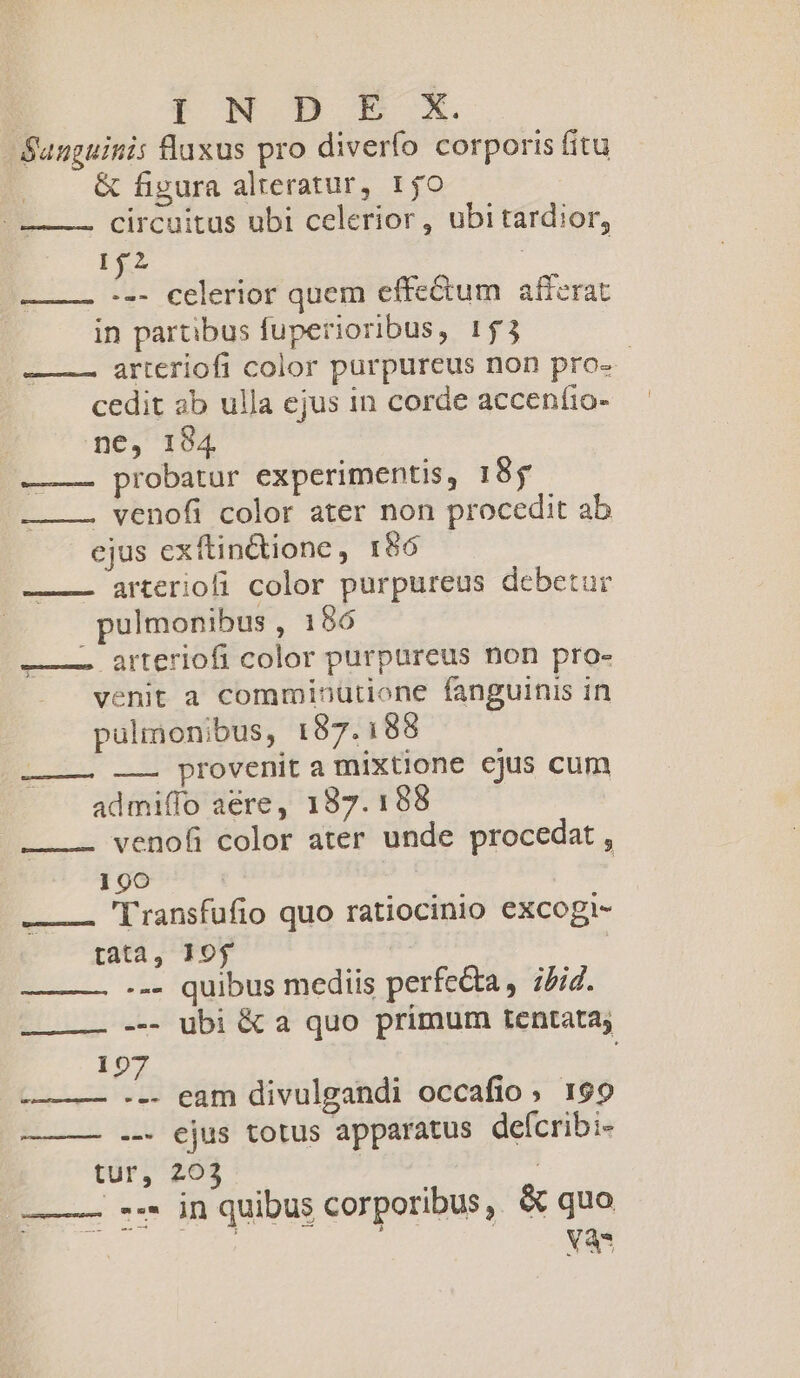 Sanguinis fluxus pro diverfo corporis fitu &amp; figura alteratur, 150 circuitus ubi celerior, ubitardior, 152 ! ——— --- celerior quem effe&amp;um afferat in partibus fuperioribus, 153 arteriofi color purpureus non pro» - cedit ab ulla ejus in corde accenfio- — ne, 1984 probatur experimentis, 185 . venofi color ater non procedit ab ejus exftin&amp;ione, 186 arteriofi color purpureus debetur pulmonibus , 186 ———. arteriofi color purpureus non pro- venit a comminütione fanguinis in pülmonibus, 187.188 ———— —— provenit a mixtione cjus cum admiffo aere, 187.188. — venofi color ater unde procedat , 190 | ——— 'Transfufio quo ratiocinio excogi- tata, 19$ : --- quibus mediis perfecta, ;/id. LL -- ubi &amp; a quo primum tentata; 197 -——— --. eam divulgandi occafio, 199 ——— .— ejus totus apparatus deícribi- tur, 203 | ' —— -7 ón quibus corporibus, &amp; quo | Toce. T IMMR