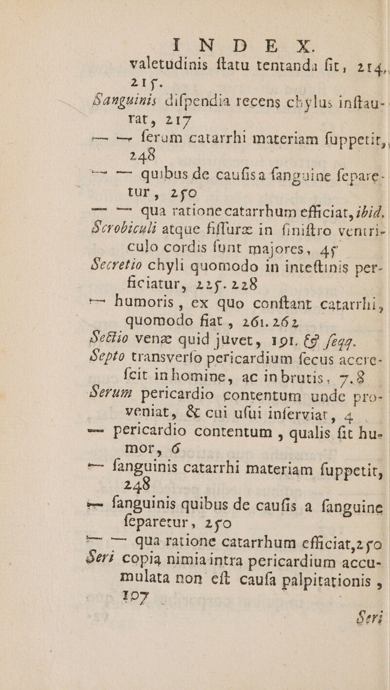 valetudinis ftatu tentanda fit, 2f4. 2iy. Sanguinis difpendia recens chylus inftau-. Tat, 217 —— - ferum catarrhi materiam füppetit, 248 | — — quibus de caufisa fanguine fepare- tur, 2fO — -— qua ratione catarrhum efficiat, ii4. Serobiculi atque fiffurz in. finiftro ventrie culo cordis funt majores, 45 Secretio chyli quomodo in inte(tinis per- ficiatur, 225.228 —7 humoris, ex quo conftant catarrhi, quomodo fiat , 261.262 Se&amp;io vena quid juvet, ror. €9 fegg. Septo transverío pericardium fecus accic- fcit inhomine, ac inbrutis, 7.8. Serum pericardio contentum unde pro- veniat, &amp; cui ufüi inferviat, 4 -— pericardio contentum , qualis fit hu- mor, ó — fanguinis catarrhi materiam fuppetit, 248 e fanguinis quibus de caufis a fanguine feparetur, zo —- --7 quaá ratione catarrhum efficiat,z go óeri copia nimiaintra pericardium accu- mulata non eít caufa palpitationis , 107 ótri