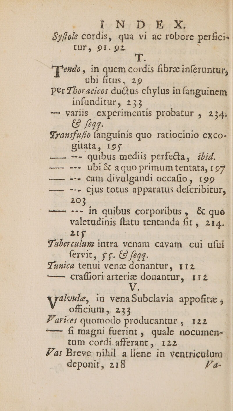 Cow uy Na Ber EROR | Syf/ole cordis, qua vi ac robore perfici- tur, 91. 92 &amp; [erdo, in quem cordis fibre inferuntur, ubi fitus, 29 | per Z5oracicos du&amp;tus chylus in fanguinem infunditur, 223 — variis experimentis probatur , 234; (9 egg. qrausfufio fanguinis quo ratiocinio exco- gitata, lof -- quibus mediis perfe&amp;ta, | i/;47. --- ubi X&amp; aquo primum tentata, 107 --- eam divulgandi occafio, 199 --- ejus totus apparatus defcribitur, 203 --- in quibus corporibus, &amp; que valetudinis ftatu tentanda fit ,. 214. eL ! Tuberculum tra venam cavam cui ufui fervit, fy. C9 feqq. Tunica tenui venz donantur, 112 —— craíliori arteria donantur, 1:2 V. yai, in venaSubclavia appofitz ; officium ,. 233 Z'arices quomodo producantur ,. 122 —— Íi magni fuerint, quale nocumen- .. tum cordi afferant ,. 122 Zas Breve nihil aliene in ventriculum deponit, 218 Pa- 3 1j |