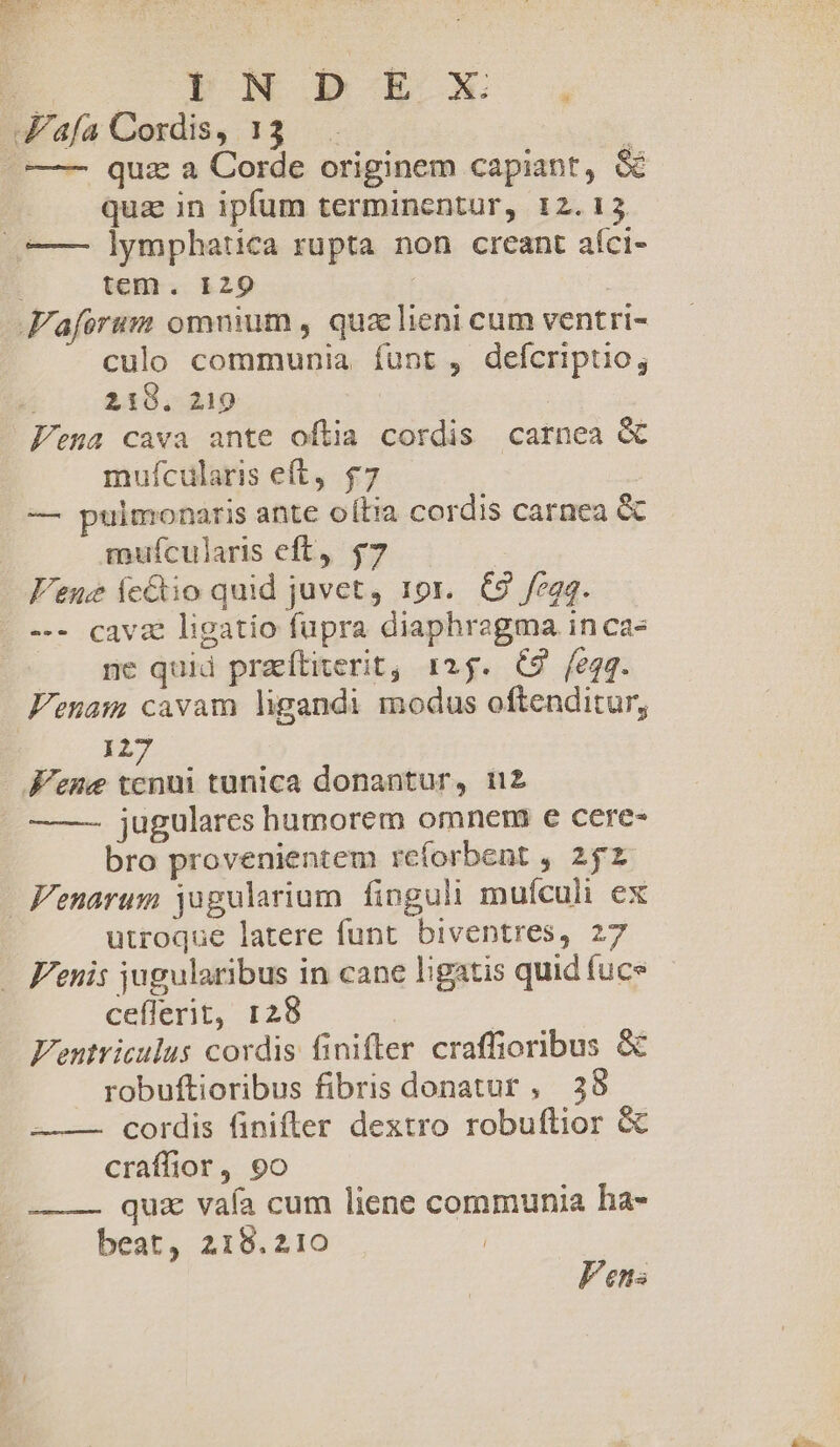 BE — o PN PORRO . afa Cordis, 13 . |——— quz a Corde originem capiant, &amp; qua in ipfum terminentur, 12.13 (— lymphatica rupta non creant aíci- | tem. 129 | Faforum omnium , quz lieni cum ventri- culo communia íunt , defcriptio, (00218. 219 Feua cava ante oftia cordis carnea &amp; mufcularis eft, $7 — pulmonaris ante oítia cordis carnea &amp; mufcularis eft, $7 Vene ícétio quid juvet, 19r. C9 fegq. -.- cava ligatio fupra diaphragma in cas ne quid praítiterit, 125. (£9 feqq. Fenam cavam ligandi modus oftenditur, | 127 .Fene tenui tunica donantur, 112 ——-— jugulares humorem omnem e cere- bro provenientem reíorbent , 252 Fenarum jugularium finguli mufculi ex utroque latere funt biventres, 27 Fenis jugularibus in cane ligatis quid fuce ceflerit, 128 Fentriculus cordis finifler craffioribus &amp; robuftioribus fibris donatur , 38 cordis finifler dextro robuftior &amp; craffior, 9o — — quz vafa cum liene communia ha- beat, 218.210 | Pens